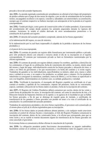 procede a favor del acreedor hipotecario.
Art. 2331.- La prenda registrada constituida por arrendatarios no afectará al privilegio del propietario
de predios urbanos por el pago de dos meses de alquiler y por un año de arrendamiento de los predios
rurales, sea pagadero en dinero o en especie, vencidos y adeudados con anterioridad a su constitución,
siempre que el contrato respectivo se hubiere inscripto con anticipación al de la prenda en el registro
correspondiente.
Art. 2332.- Tendrá privilegio, como gastos de conservación sobre el crédito prendario, el proveniente
del arrendamiento del campo donde pastaron los animales pignorados durante la vigencia del
contrato. Asimismo, lo tendrá el crédito derivado de otros arrendamientos posteriores a la
constitución de la prenda con registro.
Art. 2333.- El derecho del acreedor prendario comprende, además de los bienes pignorados:
a) la indemnización del seguro, en caso de siniestro;
b) la indemnización por la cual fuere responsable el culpable de la pérdida o deterioro de los bienes
prendados; y
c) el precio de la cosa expropiada.
Art. 2334.- El contrato de prenda con registro debe formalizarse por instrumento público o privado,
pero sólo producirá efectos con relación a terceros desde el día de su inscripción en el registro
correspondiente. El contrato por instrumento privado se hará en formularios suministrados por la
oficina registradora.
Art. 2335.- El contrato de prenda con registro deberá contener los nombres, apellidos y domicilios de
los contratantes; el lugar de su celebración, fecha de vencimiento del crédito, su monto, interés anual
del mismo y lugar del pago, individualización exacta de los bienes gravados y ubicación de éstos; si
están o no libres de gravámenes y los que reconocieren a la fecha del contrato y si existe seguro.
Tratándose de ganados se los individualizará, especificándose su número, edad, sexo, marca o señal,
raza y calidad en su caso, y en cuanto a los productos, su calidad, peso y número. En los productos
industriales se consignará su naturaleza, cantidad y marca de fábrica, y en los frutos se especificará si
son o no fungibles, determinándose en el primer caso, su calidad, graduación y variedad.
Art. 2336.- Verificada la inscripción, el encargado del Registro expedirá un certificado en el que
consten el nombre y apellido de los contratantes, importe del préstamo, fecha de su vencimiento,
especie, cantidad y ubicación de los bienes dados en prenda y fecha de la inscripción del contrato.
Art. 2337.- El Registro de Créditos Prendarios deberá comunicar por escrito, dentro de las veinte y
cuatro horas de producidos los actos, la inscripción del contrato, así como la cancelación de éste, a la
Dirección General de Impuestos Internos en la capital y a la agencia de la localidad en que se hallen
los bienes gravados, a fin de que se abstenga de expedir guías de traslado, o certificados de
transferencia de los ganados o frutos gravados con prenda sin tener a la vista el certificado de su
cancelación o la conformidad del acreedor prendario.
Tratándose de automotores prendados o de otros bienes registrables, el gravamen será comunicado en
el mismo plazo al jefe de la oficina registradora para su inscripción.
Art. 2338.- Si los bienes dados en prenda debieren abonar patentes, o de cualquier modo estuvieren
sometidos al control de oficinas fiscales o municipales, el Jefe del Registro Prendario comunicará la
inscripción del contrato, dentro de las veinticuatro horas, a la oficina que corresponda, para que se
tome razón y no se expida ni tramite documento alguno de transferencia de los bienes gravados sin
estar cancelado el gravamen.
En la misma forma se comunicará a dichas oficinas la cancelación de la prenda.
Art. 2339.- La obligación prendaria podrá fraccionarse documentándose en pagarés endosables,
haciéndolo constar en el contrato y en cada documento, e inscribiéndose tanto los pagarés como sus
 