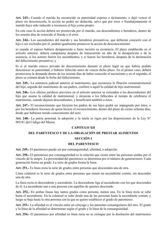 Art. 243.- Cuando el marido ha reconocido su paternidad expresa o tácitamente, o dejó vencer el
plazo sin desconocerla, la acción no podrá ser deducida, salvo que por error o fraudulentamente el
marido haya sido inducido a reconocer el hijo como propio.
En este caso la acción deberá ser promovida por el marido, sus descendientes o herederos, dentro de
los sesenta días de conocido el fraude o el error.
Art. 244.- Los ascendientes del marido y sus herederos presuntivos, que debieran concurrir con el
hijo o ser excluidos por él, podrán igualmente promover la acción de desconocimiento:
a) cuando el esposo hubiere desaparecido o fuere incierta su existencia. El plazo establecido en el
artículo anterior, deberá computarse después de transcurrido un año de la desaparición o de la
ausencia, si los actores fueren los ascendientes; y si fueren los herederos, después de la declaración
del fallecimiento presuntivo; y
b) si el marido estuvo privado de discernimiento durante el plazo legal en que habría podido
desconocer su paternidad, o hubiere fallecido antes de vencer dicho plazo. En el primer caso, deberá
promoverse la demanda dentro de los sesenta días de haber conocido el nacimiento y en el segundo, el
plazo se contará desde la fecha del fallecimiento.
Art. 245.- La sentencia judicial anterior al matrimonio, que reconozca la filiación extramatrimonial
del hijo, seguida del matrimonio de sus padres, confiere a aquél la calidad de hijo matrimonial.
Art. 246.- Los efectos jurídicos previstos en el artículo anterior se extienden a los descendientes del
hijo que asume la calidad de matrimonial, y alcanzan a los fallecidos al tiempo de celebrarse el
matrimonio, cuando dejaren descendientes, y beneficiará también a éstos.
Art. 247.- El reconocimiento que hicieren los padres de sus hijos podrá ser impugnado por éstos, o
por los herederos forzosos de quien hiciere el reconocimiento, dentro del plazo de ciento ochenta días,
desde que hubiesen tenido conocimiento del acto.
Art. 248.- La patria potestad, la adopción y la tutela se rigen por las disposiciones de la Ley N°
903/81 del Código del Menor.
CAPITULO XII
DEL PARENTESCO Y DE LA OBLIGACIÓN DE PRESTAR ALIMENTOS
SECCIÓN I
DEL PARENTESCO
Art. 249.- El parentesco puede ser por consanguinidad, afinidad, o adopción.
Art. 250.- El parentesco por consanguinidad es la relación que existe entre las personas unidas por el
vínculo de la sangre. La proximidad del parentesco se determina por el número de generaciones. Cada
generación forma un grado. La serie de grados forma la línea.
Art. 251.- Es línea recta la serie de grados entre personas que descienden una de otra.
Línea colateral es la serie de grados entre personas que tienen un ascendiente común, sin descender
una de otra.
La línea recta es descendente y ascendente. La descendente liga al ascendiente con los que descienden
de él. La ascendente une a una persona con aquéllas de quienes desciende.
Art. 252.- En ambas líneas hay tantos grados como persona, menos una. En la línea recta se sube
hasta el ascendiente. En la colateral se sube desde una de las personas hasta la ascendiente común, y
luego se baja hasta la otra persona con la que se quiere establecer el grado de parentesco.
Art. 253.- La afinidad es el vínculo entre un cónyuge y los parientes consanguíneos del otro. El grado
y la línea de la afinidad se determinan según el grado y la línea de la consanguinidad.
Art. 254.- El parentesco por afinidad en línea recta no se extingue por la disolución del matrimonio
 