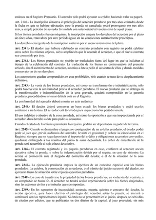 endosos en el Registro Prendario. El acreedor sólo podrá ejecutar su crédito haciendo valer su pagaré.
Art. 2340.- La inscripción conserva el privilegio del acreedor prendario por tres años contados desde
la fecha en que se hubiere efectuado; pero la prenda no cancelada podrá prorrogarse por tres años
más, a simple petición de acreedor formulada con anterioridad al vencimiento de aquel plazo.
Si los bienes prendados fuesen máquinas, la inscripción ampara los derechos del acreedor por el plazo
de cinco años, renovables por otro período igual, en las condiciones anteriormente prescriptas.
Los derechos emergentes de la inscripción caducan por el mero vencimiento del plazo.
Art. 2341.- El deudor que hubiere celebrado un contrato prendario con registro no podrá celebrar
otros sobre los mismos objetos, salvo ampliación que le acuerde el acreedor, o que el nuevo contrato
sea consentido por éste.
Art. 2342.- Los bienes prendados no podrán ser trasladados fuera del lugar en que se hallaban al
tiempo de la celebración del contrato. La traslación de los bienes en contravención del presente
artículo, sin el asentimiento del acreedor, autoriza a éste a pedir el secuestro de ellos y demás medidas
conservatorias de sus derechos.
Los automotores quedan comprendidos en esta prohibición, sólo cuando se trate de su desplazamiento
definitivo.
Art. 2343.- La venta de los bienes prendados, así como su transformación o industrialización, sólo
podrá hacerse con la conformidad previa al acreedor prendario. El nuevo producto que se obtenga en
la transformación o industrialización de la cosa gravada, quedará comprendido en la garantía
prendaria, procediéndose a tomar debida nota en el Registro.
La conformidad del acreedor deberá constar en acto auténtico.
Art. 2344.- El deudor deberá conservar en buen estado los bienes prendados y podrá usarlos
conforme a su destino. El acreedor está facultado para inspeccionarlos periódicamente.
El uso indebido o abusivo de la cosa prendada, así como la oposición a que sea inspeccionada por el
acreedor, dará derecho a éste para pedir su secuestro.
Cuando el estado de los bienes prendados lo requiera, podrán ser depositados en poder de terceros.
Art. 2345.- Cuando se demandare el pago por consignación de un crédito prendario, el deudor podrá
pedir al juez que, previa audiencia del acreedor, levante el gravamen y ordene su cancelación en el
Registro, siempre que se haya depositado el importe del crédito y obligaciones accesorias convenidas,
quedando embargada a las resultas del juicio la suma depositada. La orden de cancelación de la
prenda será recurrible al solo efecto devolutivo.
Art. 2346.- El contrato registrado y los pagarés prendarios en caso, confieren al acreedor acción
ejecutiva sobre la prenda, o sobre la indemnización debida por el seguro, en caso de siniestro. La
acción se promoverá ante el Juzgado del domicilio del deudor, o el de la situación de la cosa
prendada.
Art. 2347.- La ejecución prendaria implica la apertura de un concurso especial con los bienes
prendados. La quiebra, la convocación de acreedores, o el trámite del juicio sucesorio del deudor, no
ejercerán fuero de atracción sobre el juicio ejecutivo prendario.
Art. 2348.- En caso de transferirse la propiedad de los bienes prendarios, en violación del contrato, a
un comprador de buena fe, el acreedor no tendrá acción repersecutoria sobre los bienes enajenados,
sino las acciones civiles y criminales que correspondan.
Art. 2349.- En los supuestos de incapacidad, ausencia, muerte, quiebra o concurso del deudor, la
acción ejecutiva, para hacer efectivo el privilegio del acreedor sobre la prenda, se iniciará o
continuará con los representantes legales. Si éstos no se presentaren en el juicio, después de ocho días
de citados por edictos, que se publicarán en dos diarios de la capital, el juez procederá, sin más
 