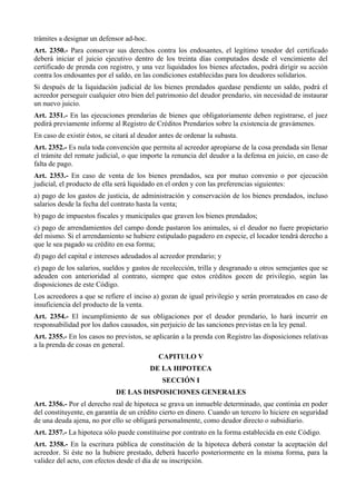 trámites a designar un defensor ad-hoc.
Art. 2350.- Para conservar sus derechos contra los endosantes, el legítimo tenedor del certificado
deberá iniciar el juicio ejecutivo dentro de los treinta días computados desde el vencimiento del
certificado de prenda con registro, y una vez liquidados los bienes afectados, podrá dirigir su acción
contra los endosantes por el saldo, en las condiciones establecidas para los deudores solidarios.
Si después de la liquidación judicial de los bienes prendados quedase pendiente un saldo, podrá el
acreedor perseguir cualquier otro bien del patrimonio del deudor prendario, sin necesidad de instaurar
un nuevo juicio.
Art. 2351.- En las ejecuciones prendarias de bienes que obligatoriamente deben registrarse, el juez
pedirá previamente informe al Registro de Créditos Prendarios sobre la existencia de gravámenes.
En caso de existir éstos, se citará al deudor antes de ordenar la subasta.
Art. 2352.- Es nula toda convención que permita al acreedor apropiarse de la cosa prendada sin llenar
el trámite del remate judicial, o que importe la renuncia del deudor a la defensa en juicio, en caso de
falta de pago.
Art. 2353.- En caso de venta de los bienes prendados, sea por mutuo convenio o por ejecución
judicial, el producto de ella será liquidado en el orden y con las preferencias siguientes:
a) pago de los gastos de justicia, de administración y conservación de los bienes prendados, incluso
salarios desde la fecha del contrato hasta la venta;
b) pago de impuestos fiscales y municipales que graven los bienes prendados;
c) pago de arrendamientos del campo donde pastaron los animales, si el deudor no fuere propietario
del mismo. Si el arrendamiento se hubiere estipulado pagadero en especie, el locador tendrá derecho a
que le sea pagado su crédito en esa forma;
d) pago del capital e intereses adeudados al acreedor prendario; y
e) pago de los salarios, sueldos y gastos de recolección, trilla y desgranado u otros semejantes que se
adeuden con anterioridad al contrato, siempre que estos créditos gocen de privilegio, según las
disposiciones de este Código.
Los acreedores a que se refiere el inciso a) gozan de igual privilegio y serán prorrateados en caso de
insuficiencia del producto de la venta.
Art. 2354.- El incumplimiento de sus obligaciones por el deudor prendario, lo hará incurrir en
responsabilidad por los daños causados, sin perjuicio de las sanciones previstas en la ley penal.
Art. 2355.- En los casos no previstos, se aplicarán a la prenda con Registro las disposiciones relativas
a la prenda de cosas en general.
CAPITULO V
DE LA HIPOTECA
SECCIÓN I
DE LAS DISPOSICIONES GENERALES
Art. 2356.- Por el derecho real de hipoteca se grava un inmueble determinado, que continúa en poder
del constituyente, en garantía de un crédito cierto en dinero. Cuando un tercero lo hiciere en seguridad
de una deuda ajena, no por ello se obligará personalmente, como deudor directo o subsidiario.
Art. 2357.- La hipoteca sólo puede constituirse por contrato en la forma establecida en este Código.
Art. 2358.- En la escritura pública de constitución de la hipoteca deberá constar la aceptación del
acreedor. Si éste no la hubiere prestado, deberá hacerlo posteriormente en la misma forma, para la
validez del acto, con efectos desde el día de su inscripción.
 