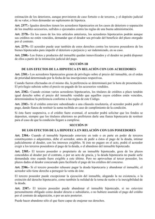 estimación de los deterioros, aunque provinieren de caso fortuito o de terceros, y el depósito judicial
de su valor, o bien demandar un suplemento de hipoteca.
Art. 2377.- Iguales derechos tienen los acreedores hipotecarios en los casos de deterioro o separación
de los muebles accesorios, sufridos o ejecutados contra las reglas de una buena administración.
Art. 2378.- En los casos de los tres artículos anteriores, los acreedores hipotecarios podrán aunque
sus créditos no estén vencidos, demandar que el deudor sea privado del beneficio del plazo otorgado
por el contrato.
Art. 2379.- El acreedor puede usar también de estos derechos contra los terceros poseedores de los
bienes hipotecados para impedir el deterioro o perjuicio y ser indemnizado, en su caso.
Art. 2380.- Los frutos y productos del inmueble quedan inmovilizados y el deudor no podrá disponer
de ellos a partir de la intimación judicial del pago.
SECCIÓN III
DE LOS EFECTOS DE LA HIPOTECA EN RELACIÓN CON LOS ACREEDORES
Art. 2381.- Los acreedores hipotecarios gozan de privilegio sobre el precio del inmueble, en el orden
de prioridad determinado por la fecha de las inscripciones respectivas.
Cuando fueron efectuadas en el mismo día, la preferencia se determinará por la hora de presentación.
El privilegio subsiste sobre el precio no pagado de los accesorios vendidos.
Art. 2382.- Cuando existan varios acreedores hipotecarios, los titulares de créditos a plazo tendrán
igual derecho sobre el precio del inmueble vendido que aquéllos cuyos créditos estén vencidos,
determinándose la preferencia conforme a las reglas de este Código.
Art. 2383.- Si el crédito estuviere subordinado a una cláusula resolutoria, el acreedor podrá pedir el
pago, dando fianza de restituir la suma recibida en caso de cumplimiento de la condición.
Si ésta fuere suspensiva, o el crédito fuere eventual, el acreedor podrá solicitar que los fondos se
depositen, siempre que los titulares ulteriores no prefirieren darle una fianza hipotecaria de restituir
para el caso de que la condición llegare a cumplirse.
SECCIÓN IV
DE LOS EFECTOS DE LA HIPOTECA EN RELACIÓN CON LOS POSEEDORES
Art. 2384.- Cuando el inmueble hipotecado estuviere en todo o en parte en poder de terceros
constituyentes o adquirentes, debe el acreedor, antes de pedir a éstos el pago de la deuda, intimar
judicialmente al deudor, con los intereses exigibles. Si éste no pagare en el acto, podrá el acreedor
exigir a los terceros poseedores el pago de la deuda, o el abandono del inmueble hipotecado.
Art. 2385.- El tercero poseedor o propietario de un inmueble hipotecado, goza de los plazos
concedidos al deudor por el contrato, o por un acto de gracia, y la deuda hipotecaria no puede serle
demandada sino cuando fuere exigible a este último. Pero no aprovechan al tercer poseedor, los
plazos dados al deudor concursado para facilitarle el pago de los créditos del concurso.
Art. 2386.- Si el tercero poseedor rehusare pagar la deuda hipotecaria y abandonar el inmueble, el
acreedor sólo tiene derecho a perseguir la venta de éste.
El tercero poseedor puede excepcionar la ejecución del inmueble, alegando la no existencia, o la
extinción del derecho hipotecario, como también la nulidad de la toma de razón o la inexigibilidad de
la deuda.
Art. 2387.- El tercero poseedor puede abandonar el inmueble hipotecado, si no estuviere
personalmente obligado como deudor directo o subsidiario, o no hubiere asumido el pago del crédito
por el contrato de adquisición, o por un acto posterior.
Puede hacer abandono sólo el que fuere capaz de enajenar sus derechos.
 
