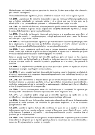 El abandono no autoriza al acreedor a apropiarse del inmueble. Su derecho se reduce a hacerlo vender
para cobrarse con su precio.
Abandonado el inmueble hipotecado, el juez nombrará un curador, con el cual se seguirá el juicio.
Art. 2388.- La propiedad del inmueble abandonado no cesa de pertenecer al tercer poseedor, hasta
que se hubiere adjudicado por sentencia judicial y si se pierde por caso fortuito antes de la
adjudicación, es por cuenta del tercer poseedor, el cual queda obligado a pagar su precio.
Art. 2389.- No obstante el abandono, el tercer poseedor puede retomar el inmueble, pagando los
capitales y los intereses exigibles, aunque no posea sino una parte del inmueble hipotecado, o aunque
la suma debida fuera mayor que el valor del inmueble.
Art. 2390.- El vendedor del inmueble hipotecado podrá oponerse al abandono que quiera hacer el
tercer poseedor, cuando el cumplimiento puro y simple del contrato de venta, pueda dar la suma
suficiente para el pago de los créditos.
Art. 2391.- El vendedor del inmueble hipotecado que hubiere cobrado su crédito puede obligar, antes
de la adjudicación, al tercer poseedor que lo hubiere abandonado a volverlo a tomar y ejecutar el
contrato de venta, cuando él hubiere satisfecho a los acreedores hipotecarios.
Art. 2392.- El tercer poseedor no puede exigir que se ejecuten antes otros inmuebles hipotecados al
mismo crédito, que se hallen en poder del deudor originario, ni oponer que el inmueble que posee
reconoce hipotecas anteriores que no alcancen a pagarse con su valor.
Tampoco puede exigir la retención del inmueble hipotecado para ser pagado de las expensas
necesarias o útiles que hubiere hecho, y su derecho se limita, aun respecto a las expensas necesarias,
al mayor valor que resulte del inmueble hipotecado, pagado que sea el acreedor y los gastos de la
ejecución.
Art. 2393.- Los arrendamientos celebrados por el tercer poseedor no pueden ser dejados sin efecto si
hubieren sido inscriptos en el Registro correspondiente.
Art. 2394.- El tercer poseedor que fuere desposeído del inmueble o que lo abandonare a solicitud de
acreedores hipotecarios, será plenamente indemnizado por el deudor, con inclusión de las mejoras que
hubiere hecho en el inmueble.
Art. 2395.- Las servidumbres y derechos reales que el tercero poseedor tenía sobre el inmueble
hipotecado antes de la adquisición que había hecho, y que se habían extinguido por la consolidación o
confusión, renacen después de la enajenación, y recíprocamente, ésta hace revivir las servidumbres
activas debidas al inmueble del tercer poseedor.
Art. 2396.- El tercero poseedor puede hacer valer en el orden que le corresponda las hipotecas que
tenía adquiridas sobre el mismo inmueble hipotecado antes de ser propietario de él.
Art. 2397.- Los acreedores podrán exigir que el inmueble hipotecado se venda libre de las
servidumbres, y otros derechos reales posteriores a la constitución de la hipoteca.
Art. 2398.- Después del pago de los créditos hipotecarios, el excedente del precio de la enajenación
pertenecerá al tercer poseedor, con exclusión del precedente propietario, y de los acreedores
quirografarios de éste.
Art. 2399.- Cuando la hipoteca hubiese sido constituida por quien no sea el deudor, la acción de
indemnización que le corresponda, es la que compete al fiador que hubiere hecho el pago, y podrá
pedir al deudor, después de la enajenación, el valor integro del inmueble gravado, cualquiera fuese el
precio en que se hubiese vendido.
Art. 2400.- En las transmisiones a título gratuito de fincas hipotecadas se presume que el adquirente
toma sobre sí la obligación que la hipoteca garantiza, hasta la concurrencia del valor del inmueble, a
menos que del acto constitutivo resultare lo contrario.
 