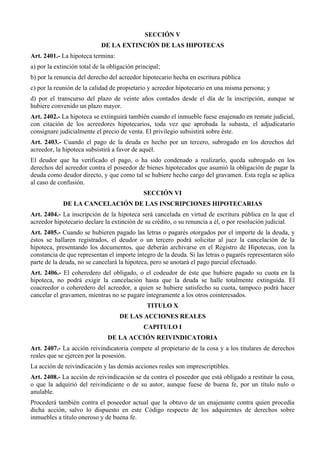 SECCIÓN V
DE LA EXTINCIÓN DE LAS HIPOTECAS
Art. 2401.- La hipoteca termina:
a) por la extinción total de la obligación principal;
b) por la renuncia del derecho del acreedor hipotecario hecha en escritura pública
c) por la reunión de la calidad de propietario y acreedor hipotecario en una misma persona; y
d) por el transcurso del plazo de veinte años contados desde el día de la inscripción, aunque se
hubiere convenido un plazo mayor.
Art. 2402.- La hipoteca se extinguirá también cuando el inmueble fuese enajenado en remate judicial,
con citación de los acreedores hipotecarios, toda vez que aprobada la subasta, el adjudicatario
consignare judicialmente el precio de venta. El privilegio subsistirá sobre éste.
Art. 2403.- Cuando el pago de la deuda es hecho por un tercero, subrogado en los derechos del
acreedor, la hipoteca subsistirá a favor de aquél.
El deudor que ha verificado el pago, o ha sido condenado a realizarlo, queda subrogado en los
derechos del acreedor contra el poseedor de bienes hipotecados que asumió la obligación de pagar la
deuda como deudor directo, y que como tal se hubiere hecho cargo del gravamen. Esta regla se aplica
al caso de confusión.
SECCIÓN VI
DE LA CANCELACIÓN DE LAS INSCRIPCIONES HIPOTECARIAS
Art. 2404.- La inscripción de la hipoteca será cancelada en virtud de escritura pública en la que el
acreedor hipotecario declare la extinción de su crédito, o su renuncia a él, o por resolución judicial.
Art. 2405.- Cuando se hubieren pagado las letras o pagarés otorgados por el importe de la deuda, y
éstos se hallaren registrados, el deudor o un tercero podrá solicitar al juez la cancelación de la
hipoteca, presentando los documentos, que deberán archivarse en el Registro de Hipotecas, con la
constancia de que representan el importe íntegro de la deuda. Si las letras o pagarés representaren sólo
parte de la deuda, no se cancelará la hipoteca, pero se anotará el pago parcial efectuado.
Art. 2406.- El coheredero del obligado, o el codeudor de éste que hubiere pagado su cuota en la
hipoteca, no podrá exigir la cancelación hasta que la deuda se halle totalmente extinguida. El
coacreedor o coheredero del acreedor, a quien se hubiere satisfecho su cuota, tampoco podrá hacer
cancelar el gravamen, mientras no se pagare íntegramente a los otros cointeresados.
TITULO X
DE LAS ACCIONES REALES
CAPITULO I
DE LA ACCIÓN REIVINDICATORIA
Art. 2407.- La acción reivindicatoria compete al propietario de la cosa y a los titulares de derechos
reales que se ejercen por la posesión.
La acción de reivindicación y las demás acciones reales son imprescriptibles.
Art. 2408.- La acción de reivindicación se da contra el poseedor que está obligado a restituir la cosa,
o que la adquirió del reivindicante o de su autor, aunque fuese de buena fe, por un título nulo o
anulable.
Procederá también contra el poseedor actual que la obtuvo de un enajenante contra quien procedía
dicha acción, salvo lo dispuesto en este Código respecto de los adquirentes de derechos sobre
inmuebles a título oneroso y de buena fe.
 