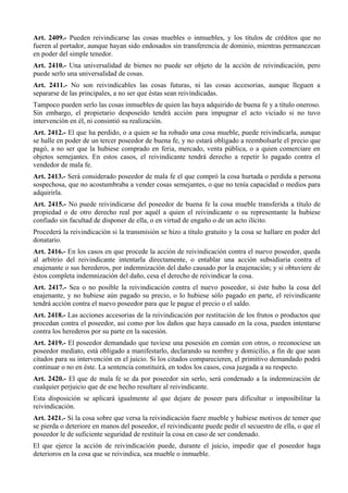 Art. 2409.- Pueden reivindicarse las cosas muebles o inmuebles, y los títulos de créditos que no
fueren al portador, aunque hayan sido endosados sin transferencia de dominio, mientras permanezcan
en poder del simple tenedor.
Art. 2410.- Una universalidad de bienes no puede ser objeto de la acción de reivindicación, pero
puede serlo una universalidad de cosas.
Art. 2411.- No son reivindicables las cosas futuras, ni las cosas accesorias, aunque lleguen a
separarse de las principales, a no ser que éstas sean reivindicadas.
Tampoco pueden serlo las cosas inmuebles de quien las haya adquirido de buena fe y a título oneroso.
Sin embargo, el propietario desposeído tendrá acción para impugnar el acto viciado si no tuvo
intervención en él, ni consintió su realización.
Art. 2412.- El que ha perdido, o a quien se ha robado una cosa mueble, puede reivindicarla, aunque
se halle en poder de un tercer poseedor de buena fe, y no estará obligado a reembolsarle el precio que
pagó, a no ser que la hubiese comprado en feria, mercado, venta pública, o a quien comerciare en
objetos semejantes. En estos casos, el reivindicante tendrá derecho a repetir lo pagado contra el
vendedor de mala fe.
Art. 2413.- Será considerado poseedor de mala fe el que compró la cosa hurtada o perdida a persona
sospechosa, que no acostumbraba a vender cosas semejantes, o que no tenía capacidad o medios para
adquirirla.
Art. 2415.- No puede reivindicarse del poseedor de buena fe la cosa mueble transferida a título de
propiedad o de otro derecho real por aquél a quien el reivindicante o su representante la hubiese
confiado sin facultad de disponer de ella, o en virtud de engaño o de un acto ilícito.
Procederá la reivindicación si la transmisión se hizo a título gratuito y la cosa se hallare en poder del
donatario.
Art. 2416.- En los casos en que procede la acción de reivindicación contra el nuevo poseedor, queda
al arbitrio del reivindicante intentarla directamente, o entablar una acción subsidiaria contra el
enajenante o sus herederos, por indemnización del daño causado por la enajenación; y si obtuviere de
éstos completa indemnización del daño, cesa el derecho de reivindicar la cosa.
Art. 2417.- Sea o no posible la reivindicación contra el nuevo poseedor, si éste hubo la cosa del
enajenante, y no hubiese aún pagado su precio, o lo hubiese sólo pagado en parte, el reivindicante
tendrá acción contra el nuevo poseedor para que le pague el precio o el saldo.
Art. 2418.- Las acciones accesorias de la reivindicación por restitución de los frutos o productos que
procedan contra el poseedor, así como por los daños que haya causado en la cosa, pueden intentarse
contra los herederos por su parte en la sucesión.
Art. 2419.- El poseedor demandado que tuviese una posesión en común con otros, o reconociese un
poseedor mediato, está obligado a manifestarlo, declarando su nombre y domicilio, a fin de que sean
citados para su intervención en el juicio. Si los citados comparecieren, el primitivo demandado podrá
continuar o no en éste. La sentencia constituirá, en todos los casos, cosa juzgada a su respecto.
Art. 2420.- El que de mala fe se da por poseedor sin serlo, será condenado a la indemnización de
cualquier perjuicio que de ese hecho resultare al reivindicante.
Esta disposición se aplicará igualmente al que dejare de poseer para dificultar o imposibilitar la
reivindicación.
Art. 2421.- Si la cosa sobre que versa la reivindicación fuere mueble y hubiese motivos de temer que
se pierda o deteriore en manos del poseedor, el reivindicante puede pedir el secuestro de ella, o que el
poseedor le de suficiente seguridad de restituir la cosa en caso de ser condenado.
El que ejerce la acción de reivindicación puede, durante el juicio, impedir que el poseedor haga
deterioros en la cosa que se reivindica, sea mueble o inmueble.
 