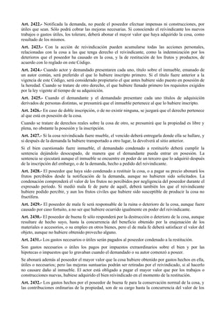 Art. 2422.- Notificada la demanda, no puede el poseedor efectuar impensas ni construcciones, por
útiles que sean. Sólo podrá cobrar las mejoras necesarias. Si conociendo el reivindicante los nuevos
trabajos o gastos útiles, los tolerare, deberá abonar el mayor valor que haya adquirido la cosa, como
resultado de los mismos.
Art. 2423.- Con la acción de reivindicación pueden acumularse todas las acciones personales,
relacionadas con la cosa a las que tenga derecho el reivindicante, como la indemnización por los
deterioros que el poseedor ha causado en la cosa, y la de restitución de los frutos y productos, de
acuerdo con lo reglado en este Código.
Art. 2424.- Cuando actor y demandado presentaren cada uno, título sobre el inmueble, emanado de
un autor común, será preferido el que lo hubiere inscripto primero. Si el título fuere anterior a la
vigencia de este Código, será considerado propietario el que antes hubiere sido puesto en posesión de
la heredad. Cuando se tratare de otro derecho, el que hubiere llenado primero los requisitos exigidos
por la ley vigente al tiempo de su adquisición.
Art. 2425.- Cuando el demandante y el demandado presentare cada uno títulos de adquisición
derivados de personas distintas, se presumirá que el inmueble pertenece al que lo hubiere inscripto.
Art. 2426.- En caso de doble inscripción, o de no existir ninguna, se juzgará que el derecho pertenece
al que está en posesión de la cosa.
Cuando se tratare de derechos reales sobre la cosa de otro, se presumirá que la propiedad es libre y
plena, no obstante la posesión y la inscripción.
Art. 2427.- Si la cosa reivindicada fuere mueble, el vencido deberá entregarla donde ella se hallare, y
si después de la demanda la hubiere transportado a otro lugar, la devolverá al sitio anterior.
Si el bien cuestionado fuere inmueble, el demandado condenado a restituirlo deberá cumplir la
sentencia dejándolo desocupado, de manera que el demandante pueda entrar en posesión. La
sentencia se ejecutará aunque el inmueble se encuentre en poder de un tercero que lo adquirió después
de la inscripción del embargo, o de la demanda, hecho a pedido del reivindicante.
Art. 2428.- El poseedor que haya sido condenado a restituir la cosa, o a pagar su precio abonará los
frutos percibidos desde la notificación de la demanda, aunque no hubieren sido solicitados. La
condenación comprenderá el valor de los frutos no percibidos por negligencia del poseedor durante el
expresado período. Si medió mala fe de parte de aquél, deberá también los que el reivindicante
hubiere podido percibir, y aun los frutos civiles que hubiere sido susceptible de producir la cosa no
fructífera.
Art. 2429.- El poseedor de mala fe será responsable de la ruina o deterioro de la cosa, aunque fuere
causado por caso fortuito, a no ser que hubiere ocurrido igualmente en poder del reivindicante.
Art. 2430.- El poseedor de buena fe sólo responderá por la destrucción o deterioro de la cosa, aunque
resultare de hecho suyo, hasta la concurrencia del beneficio obtenido por la enajenación de los
materiales o accesorios, o su empleo en otros bienes, pero el de mala fe deberá satisfacer el valor del
objeto, aunque no hubiere obtenido provecho alguno.
Art. 2431.- Los gastos necesarios o útiles serán pagados al poseedor condenado a la restitución.
Son gastos necesarios o útiles los pagos por impuestos extraordinarios sobre el bien y por las
hipotecas o impuestos que lo gravaban cuando el demandado o su autor comenzó a poseer.
Se abonará además al poseedor el mayor valor que la cosa hubiere obtenido por gastos hechos en ella,
útiles o necesarios; pero las mejoras suntuarias podrán ser retiradas por el reivindicado, si al hacerlo
no causare daño al inmueble. El actor está obligado a pagar el mayor valor que por los trabajos o
construcciones nuevas, hubiese adquirido el bien reivindicado en el momento de la restitución.
Art. 2432.- Los gastos hechos por el poseedor de buena fe para la conservación normal de la cosa, y
las contribuciones ordinarias de la propiedad, son de su cargo hasta la concurrencia del valor de los
 