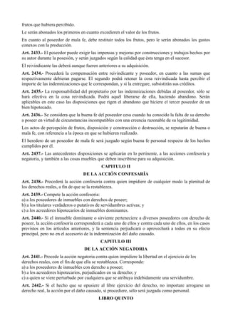 frutos que hubiera percibido.
Le serán abonados los primeros en cuanto excedieren el valor de los frutos.
En cuanto al poseedor de mala fe, debe restituir todos los frutos, pero le serán abonados los gastos
conexos con la producción.
Art. 2433.- El poseedor puede exigir las impensas y mejoras por construcciones y trabajos hechos por
su autor durante la posesión, y serán juzgados según la calidad que ésta tenga en el sucesor.
El reivindicante las deberá aunque fueren anteriores a su adquisición.
Art. 2434.- Procederá la compensación entre reivindicante y poseedor, en cuanto a las sumas que
respectivamente debieran pagarse. El segundo podrá retener la cosa reivindicada hasta percibir el
importe de las indemnizaciones que le correspondan, y si la entregare, subsistirán sus créditos.
Art. 2435.- La responsabilidad del propietario por las indemnizaciones debidas al poseedor, sólo se
hará efectiva en la cosa reivindicada. Podrá aquél liberarse de ella, haciendo abandono. Serán
aplicables en este caso las disposiciones que rigen el abandono que hiciere el tercer poseedor de un
bien hipotecado.
Art. 2436.- Se considera que la buena fe del poseedor cesa cuando ha conocido la falta de su derecho
a poseer en virtud de circunstancias incompatibles con una creencia razonable de su legitimidad.
Los actos de percepción de frutos, disposición y construcción o destrucción, se reputarán de buena o
mala fe, con referencia a la época en que se hubieren realizado.
El heredero de un poseedor de mala fe será juzgado según buena fe personal respecto de los hechos
cumplidos por él.
Art. 2437.- Las antecedentes disposiciones se aplicarán en lo pertinente, a las acciones confesoria y
negatoria, y también a las cosas muebles que deben inscribirse para su adquisición.
CAPITULO II
DE LA ACCIÓN CONFESARÍA
Art. 2438.- Procederá la acción confesoria contra quien impidiere de cualquier modo la plenitud de
los derechos reales, a fin de que se la restablezca.
Art. 2439.- Compete la acción confesoria:
a) a los poseedores de inmuebles con derechos de poseer;
b) a los titulares verdaderos o putativos de servidumbres activas; y
c) a los acreedores hipotecarios de inmuebles dominantes.
Art. 2440.- Si el inmueble dominante o sirviente perteneciere a diversos poseedores con derecho de
poseer, la acción confesoria corresponderá a cada uno de ellos y contra cada uno de ellos, en los casos
previstos en los artículos anteriores, y la sentencia perjudicará o aprovechará a todos en su efecto
principal, pero no en el accesorio de la indemnización del daño causado.
CAPITULO III
DE LA ACCIÓN NEGATORIA
Art. 2441.- Procede la acción negatoria contra quien impidiere la libertad en el ejercicio de los
derechos reales, con el fin de que ella se restablezca. Corresponde:
a) a los poseedores de inmuebles con derecho a poseer;
b) a los acreedores hipotecarios, perjudicados en su derecho; y
c) a quien se viere perturbado por cualquiera que se atribuya indebidamente una servidumbre.
Art. 2442.- Si el hecho que se opusiere al libre ejercicio del derecho, no importare arrogarse un
derecho real, la acción por el daño causado, si procediere, sólo será juzgada como personal.
LIBRO QUINTO
 