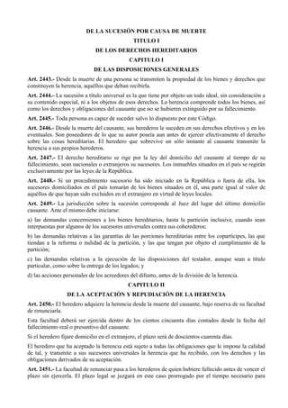 DE LA SUCESIÓN POR CAUSA DE MUERTE
TITULO I
DE LOS DERECHOS HEREDITARIOS
CAPITULO I
DE LAS DISPOSICIONES GENERALES
Art. 2443.- Desde la muerte de una persona se transmiten la propiedad de los bienes y derechos que
constituyen la herencia, aquéllos que deban recibirla.
Art. 2444.- La sucesión a título universal es la que tiene por objeto un todo ideal, sin consideración a
su contenido especial, ni a los objetos de esos derechos. La herencia comprende todos los bienes, así
como los derechos y obligaciones del causante que no se hubieren extinguido por su fallecimiento.
Art. 2445.- Toda persona es capaz de suceder salvo lo dispuesto por este Código.
Art. 2446.- Desde la muerte del causante, sus herederos le suceden en sus derechos efectivos y en los
eventuales. Son poseedores de lo que su autor poseía aun antes de ejercer efectivamente el derecho
sobre las cosas hereditarias. El heredero que sobrevive un sólo instante al causante transmite la
herencia a sus propios herederos.
Art. 2447.- El derecho hereditario se rige por la ley del domicilio del causante al tiempo de su
fallecimiento, sean nacionales o extranjeros su sucesores. Los inmuebles situados en el país se regirán
exclusivamente por las leyes de la República.
Art. 2448.- Si un procedimiento sucesorio ha sido iniciado en la República o fuera de ella, los
sucesores domiciliados en el país tomarán de los bienes situados en él, una parte igual al valor de
aquéllos de que hayan sido excluidos en el extranjero en virtud de leyes locales.
Art. 2449.- La jurisdicción sobre la sucesión corresponde al Juez del lugar del último domicilio
causante. Ante el mismo debe iniciarse:
a) las demandas concernientes a los bienes hereditarios, hasta la partición inclusive, cuando sean
interpuestas por algunos de los sucesores universales contra sus coherederos;
b) las demandas relativas a las garantías de las porciones hereditarias entre los copartícipes, las que
tiendan a la reforma o nulidad de la partición, y las que tengan por objeto el cumplimiento de la
partición;
c) las demandas relativas a la ejecución de las disposiciones del testador, aunque sean a título
particular, como sobre la entrega de los legados; y
d) las acciones personales de los acreedores del difunto, antes de la división de la herencia.
CAPITULO II
DE LA ACEPTACIÓN Y REPUDIACIÓN DE LA HERENCIA
Art. 2450.- El heredero adquiere la herencia desde la muerte del causante, bajo reserva de su facultad
de renunciarla.
Esta facultad deberá ser ejercida dentro de los cientos cincuenta días contados desde la fecha del
fallecimiento real o presuntivo del causante.
Si el heredero fijare domicilio en el extranjero, el plazo será de doscientos cuarenta días.
El heredero que ha aceptado la herencia está sujeto a todas las obligaciones que le impone la calidad
de tal, y transmite a sus sucesores universales la herencia que ha recibido, con los derechos y las
obligaciones derivados de su aceptación.
Art. 2451.- La facultad de renunciar pasa a los herederos de quien hubiere fallecido antes de vencer el
plazo sin ejercerla. El plazo legal se juzgará en este caso prorrogado por el tiempo necesario para
 