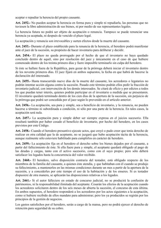aceptar o repudiar la herencia del propio causante.
Art. 2452.- No pueden aceptar la herencia en forma pura y simple ni repudiarla, las personas que no
tuviesen la libre administración de sus bienes, ni por medio de sus representantes legales.
La herencia futura no podrá ser objeto de aceptación o renuncia. Tampoco se puede renunciar una
herencia ya aceptada, ni después de vencido el plazo legal.
La aceptación y renuncia son irrevocables y surten efectos desde la muerte del causante.
Art. 2453.- Durante el plazo establecido para la renuncia de la herencia, el heredero podrá manifestar
ante el juez de la sucesión, su propósito de hacer inventario para deliberar y decidir.
Art. 2454.- El plazo no queda prorrogado por el hecho de que el inventario no haya quedado
concluido dentro de aquél, sino por resolución del juez y únicamente en el caso de que hubiere
comenzado dentro de los treinta primero días y fuere imposible terminarlo sin culpa del heredero.
Si éste se hallare fuera de la República, para gozar de la prórroga deberá iniciar el inventario dentro
de los noventa primeros días. El juez fijará en ambos supuestos, la fecha en que habrá de hacerse la
declaración del interesado.
Art. 2455.- Hasta transcurrido nueve días de la muerte del causante, los acreedores o legatarios no
podrán intentar acción alguna contra la sucesión. Pasado este término podrán ellos pedir la fracción de
inventario judicial, con intervención de los demás interesados. Se citará de oficio y por edictos a todos
los que puedan tener interés, quienes podrán participar en el inventario a medida que se presentaren.
El inventario quedará terminado dentro de los cien días de la apertura de la sucesión, sin perjuicio de
la prórroga que podrá ser concedida por el juez según lo prevenido en el artículo anterior.
Art. 2456.- La aceptación, sea pura y simple, sea a beneficio de inventario, y la renuncia, no pueden
hacerse a término ni subordinada a condición, ni sólo por una parte de la herencia. En tales casos, la
aceptación será nula.
Art. 2457.- La aceptación pura y simple deber ser siempre expresa en el juicios sucesorio. Ella
resultará también por haber cesado el beneficio de inventario, por hecho del heredero, en los casos
previstos por este Código.
Art. 2458.- Cuando el heredero presuntivo ejecute actos, que creyó o pudo creer que tenía derecho de
realizar en otra calidad que la de aceptante, no se juzgará que hubo aceptación tácita de la herencia,
aunque realmente sólo estuviere habilitado para cumplirlos en carácter de heredero.
Art. 2459.- La aceptación fija en el heredero el derecho sobre los bienes dejados por el causante, a
partir del fallecimiento de éste. Si ella fuere pura y simple, el aceptante quedará obligado al pago de
las deudas y cargas, tanto con el activo sucesorio, como con el suyo propio; pero sólo deberá
satisfacer los legados hasta la concurrencia del valor recibido.
Art. 2460.- El heredero, salvo disposición contraria del testador, está obligado respecto de los
miembros de la familia del causante, a quienes éste atendía, y que habitaban con él cuando se produjo
su fallecimiento, a mantenerlos en las mismas condiciones durante un mes a partir de la apertura de la
sucesión, y a concederles por este tiempo el uso de la habitación y de los enseres. Si es testador
dispusiere de otra manera, se aplicarán las disposiciones relativas a los legados.
Art. 2461.- Si el autor falleciere en estado de concurso judicial, no se producirá la confusión de
patrimonios, ni la responsabilidad ilimitada del aceptante. Cesarán los efectos de la aceptación cuando
los acreedores solicitaren dentro de los seis meses de abierta la sucesión, el concurso de esta última.
En ambos supuestos, el heredero responderá a los acreedores por los actos siguientes a la aceptación,
como si hubiere recibido de ellos mandato para administrar; pero los ya producidos se regirán por los
principios de la gestión de negocios.
Los gastos satisfechos por el heredero, serán a cargo de la mansa, pero no podrá ejercer el derecho de
retención para seguridad de su cobro.
 