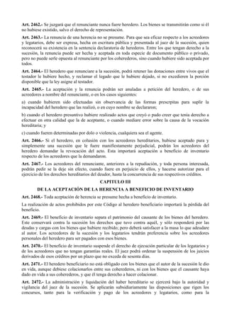 Art. 2462.- Se juzgará que el renunciante nunca fuere heredero. Los bienes se transmitirán como si él
no hubiese existido, salvo el derecho de representación.
Art. 2463.- La renuncia de una herencia no se presume. Para que sea eficaz respecto a los acreedores
y legatarios, debe ser expresa, hecha en escritura pública y presentada al juez de la sucesión, quien
reconocerá su existencia en la sentencia declaratoria de herederos. Entre los que tengan derecho a la
sucesión, la renuncia puede ser hecha y aceptada en toda especie de documento público o privado,
pero no puede serle opuesta al renunciante por los coherederos, sino cuando hubiere sido aceptada por
todos.
Art. 2464.- El heredero que renunciare a la sucesión, podrá retener las donaciones entre vivos que el
testador le hubiere hecho, y reclamar el legado que le hubiere dejado, si no excedieren la porción
disponible que la ley asigne al testador.
Art. 2465.- La aceptación y la renuncia podrán ser anuladas a petición del heredero, o de sus
acreedores a nombre del renunciante, o en los casos siguientes:
a) cuando hubieren sido efectuadas sin observancia de las formas prescrpitas para suplir la
incapacidad del heredero que las realizó, o en cuyo nombre se declararon;
b) cuando el heredero presuntivo hubiere realizado actos que creyó o pudo creer que tenía derecho a
efectuar en otra calidad que la de aceptante, o cuando mediare error sobre la causa de la vocación
hereditaria; y
c) cuando fueren determinadas por dolo o violencia, cualquiera sea el agente.
Art. 2466.- Si el heredero, en colusión con los acreedores hereditarios, hubiese aceptado pura y
simplemente una sucesión que le fuere manifiestamente perjudicial, podrán los acreedores del
heredero demandar la revocación del acto. Esta importará aceptación a beneficio de inventario
respecto de los acreedores que la demandaron.
Art. 2467.- Los acreedores del renunciante, anteriores a la repudiación, y toda persona interesada,
podrán pedir se la deje sin efecto, cuando fuere en perjuicio de ellos, y hacerse autorizar para el
ejercicio de los derechos hereditarios del deudor, hasta la concurrencia de sus respectivos créditos.
CAPITULO III
DE LA ACEPTACIÓN DE LA HERENCIA A BENEFICIO DE INVENTARIO
Art. 2468.- Toda aceptación de herencia se presume hecha a beneficio de inventario.
La realización de actos prohibidos por este Código al heredero beneficiario importará la pérdida del
beneficio.
Art. 2469.- El beneficio de inventario separa el patrimonio del causante de los bienes del heredero.
Este conservará contra la sucesión los derechos que tuvo contra aquél, y sólo responderá por las
deudas y cargas con los bienes que hubiere recibido; pero deberá satisfacer a la masa lo que adeudare
al autor. Los acreedores de la sucesión y los legatarios tendrán preferencia sobre los acreedores
personales del heredero para ser pagados con esos bienes.
Art. 2470.- El beneficio de inventario suspende el derecho de ejecución particular de los legatarios y
de los acreedores que no tengan garantías reales. El juez podrá ordenar la suspensión de los juicios
derivados de esos créditos por un plazo que no exceda de sesenta días.
Art. 2471.- El heredero beneficiario no está obligado con los bienes que el autor de la sucesión le dio
en vida, aunque debiese colacionarlos entre sus coherederos, ni con los bienes que el causante haya
dado en vida a sus coherederos, y que él tenga derecho a hacer colacionar.
Art. 2472.- La administración y liquidación del haber hereditario se ejercerá bajo la autoridad y
vigilancia del juez de la sucesión. Se aplicarán subsidiariamente las disposiciones que rigen los
concursos, tanto para la verificación y pago de los acreedores y legatarios, como para la
 