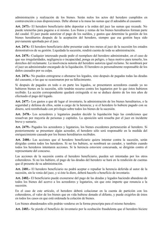 administración y realización de los bienes. Serán nulos los actos del heredero cumplidos en
contravención a esas disposiciones. Debe abonar a la masa las sumas que él adeudaba al causante.
Art. 2473.- El heredero beneficiario debe depositar a la orden del juez las sumas que recaude. No
puede retenerlas para pagarse a sí mismo. Los frutos y rentas de los bienes hereditarios forman parte
del caudal. El juez puede autorizar el pago de los sueldos, y gastos que determine la gestión de los
bienes hereditarios después de la aceptación del heredero, siempre que esa gestión haya sido
previamente aprobada por el juez.
Art. 2474.- El heredero beneficiario debe presentar cada tres meses al juez de la sucesión los estados
demostrativos de su gestión. Liquidada la sucesión, rendirá cuenta de toda su administración.
Art. 2475.- Cualquier interesado puede pedir el reemplazo del heredero administrador, en el caso de
que sus irregularidades, negligencia o incapacidad, ponga en peligro, o haya motivo para temerlo, los
derechos del reclamante. La insolvencia notoria del heredero autoriza igual reclamo. Se nombrará por
el juez un administrador encargado de la liquidación. El heredero es personalmente responsable de los
daños causados por su culpa.
Art. 2476.- No pueden entregrarse o abonarse los legados, sino después de pagadas todas las deudas
del causante, o las que se ocasionaron por su fallecimiento.
Si después de pagados en todo o en parte los legados, se presentaren acreedores cuando ya no
hubieren bienes en la sucesión, sólo tendrán recurso contra los legatarios por lo que éstos hubieren
recibido. La acción correspondiente quedará extinguida si no se deduce dentro de los tres años de
efectuado el pago del legado.
Art. 2477.- Los gastos a que dé lugar el inventario, la administración de los bienes hereditarios, o la
seguridad y defensa de ellos, serán a cargo de la herencia; y si el heredero lo hubiere pagado con su
dinero, será reembolsado con privilegio sobre todos los bienes de la sucesión.
Art. 2478.- Los acreedores y legatarios pueden decidir la liquidación bajo las condiciones que
resuelvan por mayoría de personas y capitales. La oposición será resuelta por el juez en incidente
breve y sumario.
Art. 2479.- Pagados los acreedores y legatarios, los bienes excedentes pertenecerán al heredero. Si
posteriormente se presentare algún acreedor, el heredero sólo será responsable en la medida del
enriquecimiento causado por los bienes hereditarios recibidos.
Art. 2480.- Las acciones que el heredero beneficiario quiera intentar contra la sucesión, serán
dirigidas contra todos los herederos. Si no los hubiere, se nombrará un curador, y también cuando
todos los herederos intentaren acciones. Si la herencia estuviere concursada, se dirigirán contra el
representante del concurso.
Las acciones de la sucesión contra el heredero beneficiario, pueden ser intentadas por los otros
coherederos. Si no los hubiere, el pago de las deudas del heredero se hará en la rendición de cuentas
que él presente de su administración.
Art. 2481.- El heredero beneficiario no podrá aceptar o repudiar la herencia deferida al autor de la
sucesión, sin la venia del juez, y si éste la diere, deberá hacerlo a beneficio de inventario.
Art. 2482.- El beneficiario puede exonerarse del pago de las deudas y legados haciendo abandono de
todos los bienes del acervo a los acreedores y legatarios, sin que esto importe que renuncia a la
sucesión.
En el caso de este artículo, el heredero deberá colacionar en la cuenta de partición con los
coherederos, el valor de los bienes que en vida hubiese donado el difunto, y puede exigirlos de éstos
en todos los casos en que está ordenada la colación de bienes.
Los bienes abandonados sólo podrán venderse en la forma prescripta para el mismo heredero.
Art. 2483.- Se pierde el beneficio de inventario por la ocultación fraudulenta que el heredero hiciere
 