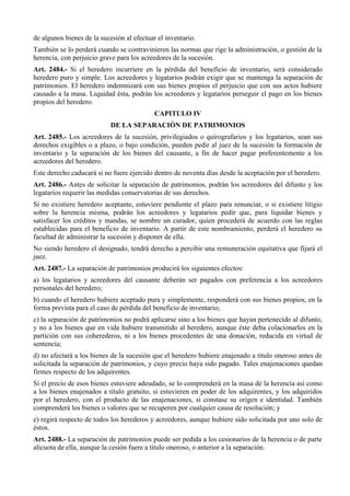 de algunos bienes de la sucesión al efectuar el inventario.
También se lo perderá cuando se contravinieren las normas que rige la administración, o gestión de la
herencia, con perjuicio grave para los acreedores de la sucesión.
Art. 2484.- Si el heredero incurriere en la pérdida del beneficio de inventario, será considerado
heredero puro y simple. Los acreedores y legatarios podrán exigir que se mantenga la separación de
patrimonios. El heredero indemnizará con sus bienes propios el perjuicio que con sus actos hubiere
causado a la masa. Liquidad ésta, podrán los acreedores y legatarios perseguir el pago en los bienes
propios del heredero.
CAPITULO IV
DE LA SEPARACIÓN DE PATRIMONIOS
Art. 2485.- Los acreedores de la sucesión, privilegiados o quirografarios y los legatarios, sean sus
derechos exigibles o a plazo, o bajo condición, pueden pedir al juez de la sucesión la formación de
inventario y la separación de los bienes del causante, a fin de hacer pagar preferentemente a los
acreedores del heredero.
Este derecho caducará si no fuere ejercido dentro de noventa días desde la aceptación por el heredero.
Art. 2486.- Antes de solicitar la separación de patrimonios, podrán los acreedores del difunto y los
legatarios requerir las medidas conservatorias de sus derechos.
Si no existiere heredero aceptante, estuviere pendiente el plazo para renunciar, o si existiere litigio
sobre la herencia misma, podrán los acreedores y legatarios pedir que, para liquidar bienes y
satisfacer los créditos y mandas, se nombre un curador, quien procederá de acuerdo con las reglas
establecidas para el beneficio de inventario. A partir de este nombramiento, perderá el heredero su
facultad de administrar la sucesión y disponer de ella.
No siendo heredero el designado, tendrá derecho a percibir una remuneración equitativa que fijará el
juez.
Art. 2487.- La separación de patrimonios producirá los siguientes efectos:
a) los legatarios y acreedores del causante deberán ser pagados con preferencia a los acreedores
personales del heredero;
b) cuando el heredero hubiere aceptado pura y simplemente, responderá con sus bienes propios, en la
forma prevista para el caso de pérdida del beneficio de inventario;
c) la separación de patrimonios no podrá aplicarse sino a los bienes que hayan pertenecido al difunto,
y no a los bienes que en vida hubiere transmitido al heredero, aunque éste deba colacionarlos en la
partición con sus coherederos, ni a los bienes procedentes de una donación, reducida en virtud de
sentencia;
d) no afectará a los bienes de la sucesión que el heredero hubiere enajenado a título oneroso antes de
solicitada la separación de patrimonios, y cuyo precio haya sido pagado. Tales enajenaciones quedan
firmes respecto de los adquirentes.
Si el precio de esos bienes estuviere adeudado, se lo comprenderá en la masa de la herencia así como
a los bienes enajenados a título gratuito, si estuvieren en poder de los adquirentes, y los adquiridos
por el heredero, con el producto de las enajenaciones, si constase su origen e identidad. También
comprenderá los bienes o valores que se recuperen por cualquier causa de resolución; y
e) regirá respecto de todos los herederos y acreedores, aunque hubiere sido solicitada por uno solo de
éstos.
Art. 2488.- La separación de patrimonios puede ser pedida a los cesionarios de la herencia o de parte
alícuota de ella, aunque la cesión fuere a título oneroso, o anterior a la separación.
 