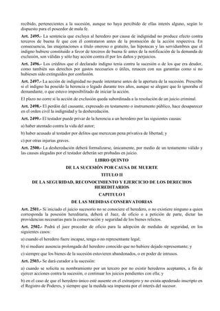 recibido, pertenecientes a la sucesión, aunque no haya percibido de ellas interés alguno, según lo
dispuesto para el poseedor de mala fe.
Art. 2495.- La sentencia que excluya al heredero por causa de indignidad no produce efecto contra
terceros de buena fe que con él contrataron antes de la promoción de la acción respectiva. En
consecuencia, las enajenaciones a título oneroso o gratuito, las hipotecas y las servidumbres que el
indigno hubiere constituido a favor de terceros de buena fe antes de la notificación de la demanda de
exclusión, son válidas y sólo hay acción contra él por los daños y perjuicios.
Art. 2496.- Los créditos que el declarado indigno tenía contra la sucesión o de los que era deudor,
como también sus derechos por gastos necesarios o útiles, renacen con sus garantías como si no
hubiesen sido extinguidos por confusión.
Art. 2497.- La acción de indignidad no puede intentarse antes de la apertura de la sucesión. Prescribe
si el indigno ha poseído la herencia o legado durante tres años, aunque se alegare que lo ignoraba el
demandante, o que estuvo imposibilitado de iniciar la acción.
El plazo no corre si la acción de exclusión queda subordinada a la resolución de un juicio criminal.
Art. 2498.- El perdón del causante, expresado en testamento o instrumento público, hace desaparecer
en el orden civil la indignidad y la desheredación.
Art. 2499.- El testador puede privar de la herencia a un heredero por las siguientes causas:
a) haber atentado contra la vida del autor;
b) haber acusado al testador por delitos que merezcan pena privativa de libertad; y
c) por otras injurias graves.
Art. 2500.- La desheredación deberá formalizarse, únicamente, por medio de un testamento válido y
las causas alegadas por el testador deberán ser probadas en juicio.
LIBRO QUINTO
DE LA SUCESIÓN POR CAUSA DE MUERTE
TITULO II
DE LA SEGURIDAD, RECONOCIMIENTO Y EJERCICIO DE LOS DERECHOS
HEREDITARIOS
CAPITULO I
DE LAS MEDIDAS CONSERVATORIAS
Art. 2501.- Si iniciado el juicio sucesorio no se conociere el heredero, o no existiere ninguno a quien
corresponda la posesión hereditaria, deberá el Juez, de oficio o a petición de parte, dictar las
providencias necesarias para la conservación y seguridad de los bienes relictos.
Art. 2502.- Podrá el juez proceder de oficio para la adopción de medidas de seguridad, en los
siguientes casos:
a) cuando el heredero fuere incapaz, tenga o no representante legal;
b) si mediare ausencia prolongada del heredero conocido que no hubiere dejado representante; y
c) siempre que los bienes de la sucesión estuvieren abandonados, o en poder de intrusos.
Art. 2503.- Se dará curador a la sucesión:
a) cuando se solicita su nombramiento por un tercero por no existir herederos aceptantes, a fin de
ejercer acciones contra la sucesión, o continuar los juicios pendientes con ella; y
b) en el caso de que el heredero único esté ausente en el extranjero y no exista apoderado inscripto en
el Registro de Poderes, y siempre que la medida sea impuesta por el interés del sucesor.
 