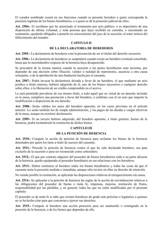 El curador nombrado cesará en sus funciones cuando se presente heredero a quien corresponda la
posesión legítima de los bienes hereditarios, o a quien se dé la posesión judicial de ellos.
Art. 2504.- El escribano que ha autorizado el testamento por acto público, o es depositario de una
disposición de última voluntad, y toda persona que haya recibido en custodia, o encontrado un
testamento, quedarán obligados a ponerlo en conocimiento del juez de la sucesión, al tener noticia del
fallecimiento del testador.
CAPITULO II
DE LA DECLARATORIA DE HEREDEROS
Art. 2505.- La declaratoria de herederos crea la presunción de ser el titular del derecho sucesorio.
Art. 2506.- La declaratoria de herederos se suspenderá cuando exista un heredero eventual concebido,
hasta que la incertidumbre respecto de la herencia haya desaparecido.
Se procederá de la misma manera cuando la sucesión o las partes hereditarias sean inciertas, por
depender de una decisión sobre filiación, validez o nulidad de matrimonio, ausencia u otra causa
semejante, o de la aprobación de una fundación hecha por el causante.
Art. 2507.- Podrá invocar la declaratoria dictada a favor de un heredero, el que mediante un acto
jurídico a título oneroso, hubiere adquirido de él, uno de los bienes sucesorios o cualquier derecho
sobre ellos, o la liberación de un crédito comprendido en el acervo.
Le será permitido prevalerse de ese mismo título, a todo aquél que en virtud de un derecho incluido
en la masa, cumpliere una prestación a favor del heredero, o celebrare con él un acto que importe la
modificación o disposición de ese derecho.
Art. 2508.- Serán válidos los actos del heredero aparente, en los casos previstos en el artículo
anterior. Lo serán también los de simple administración, y los pagos de las deudas y cargas efectivas
de la masa, aunque no existiere declaratoria.
Art. 2509.- Si un tercero hubiere adquirido, del heredero aparente, a título gratuito, bienes de la
herencia, podrá reclamársele la restitución de dichos bienes.
CAPITULO III
DE LA PETICIÓN DE HERENCIA
Art. 2510.- Compete la acción de petición de herencia para reclamar los bienes de la herencia
detentados por quien los tiene a título de sucesor del causante.
Art. 2511.- Procede la petición de herencia contra el que ha sido declarado heredero, sea para
excluirlo de la sucesión o para ser reconocido como coheredero.
Art. 2512.- El que por contrato adquiere del poseedor de bienes hereditarios toda o un parte alícuota
de la herencia, queda equiparado al poseedor hereditario en sus relaciones con los herederos.
Art. 2513.- Deben restituirse al heredero todos los bienes hereditarios y todas las cosas de que el
causante tenía la posesión mediata o inmediata, aunque sólo tuviere en ellas un derecho de retención.
No siendo posible la restitución, se aplicarán las disposiciones relativas al enriquecimiento sin causa.
Art. 2514.- Se aplicarán a la petición de herencia las reglas de la acción de reivindicación relativas a
las obligaciones del poseedor de buena o mala fe, impensas, mejoras, restitución de frutos,
responsabilidad por las pérdidas, y en general, todas las que no estén modificadas por el presente
capítulo.
El poseedor es de mala fe si sabe que existen herederos de grado más próximo o legatarios a quienes
no se ha hecho citar para que concurran a ejercer sus derechos.
Art. 2515.- Compete al heredero una acción posesoria para ser mantenido o reintegrado en la
posesión de la herencia, o de los bienes que dependen de ella.
 