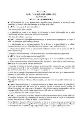 TITULO III
DE LA PLURALIDAD DE HEREDEROS
CAPITULO I
DEL ESTADO DE INDIVISIÓN
Art. 2516.- Cuando dos o más personas fueren simultáneamente llamadas a la herencia, la masa
pertenecerá en común a todas ellas, hasta que se verifique la partición.
Art. 2517.- Forman parte de la masa hereditaria:
a) los bienes dejados por el causante;
b) lo adquirido en virtud de un derecho de la herencia, o como indemnización de un daño
experimentado por ella, o por un acto jurídico referente a ella; y
c) los frutos de los bienes sucesorios.
Art. 2518.- Mientras los bienes permanezcan indivisos, la administración corresponderá en común a
todos los coherederos, bajo las reglas siguientes:
a) el administrador será el cónyuge supérstite. En su defecto, si no fuere idóneo, o si hubiere
oposición de intereses, el juez designará a la persona que deba ejercer la administración;
b) cada coheredero deberá prestar su concurso en la medida conveniente para la gestión, sea ésta en
general o particular; y
c) se aplicará subsidiariamente al caso, lo dispuesto sobre la administración de la cosa común.
Art. 2519.- Podrán los coherederos durante la indivisión:
a) disponer de sus derecho hereditarios, pero no de parte alguna de un bien hereditario determinado;
b) adoptar las medidas conservatorias de los derechos sucesorios, y deducir las acciones correlativas,
por el todo, sin el concurso de los otros coherederos;
c) demandar la petición de herencia y ejercer las acciones reales y posesorias que competan a la
sucesión, sin perjuicio de la intervención de los demás coherederos, si lo exigiere el demandado para
que la sentencia que se dicte cause cosa juzgada a su respecto; y
d) exigir que se consigne judicialmente en cuenta común lo debido a la masa, y no permitiéndolo la
naturaleza de la prestación, que se nombre depositario judicial.
El pago debe efectuarse a todos los coherederos conjuntamente.
Para disponer de bienes indivisos individualizados, será necesario el acuerdo unánime de los
partícipes.
Art. 2520.- Antes de efectuada la división de la herencia, no podrán los acreedores de los herederos
ejercer sus acciones sobre los bienes de la sucesión. Durante el mismo período, podrán los
coherederos impedir que los acreedores hereditarios y los legatarios promuevan demandas sobre sus
bienes personales. Estos podrán ejercer sus acciones sobre la masa hereditaria indivisa.
Los gastos funerarios son créditos contra la masa.
Art. 2521.- Los coherederos, acreedores hereditarios y legatarios podrán exigir la citación judicial de
los acreedores conocidos o desconocidos de la sucesión, y oponerse a que se efectúe la división de la
herencia antes de haberse cubierto las deudas y cargas pendientes.
El juez fijará un plazo, no inferior a treinta días ni mayor de noventa, para que se presenten los
interesados. Vencido el término, podrá efectuarse la partición, siempre que se dejaren bienes indivisos
bastantes para cubrir los créditos y legados pendientes, litigiosos, o sujetos a plazo o condición.
 