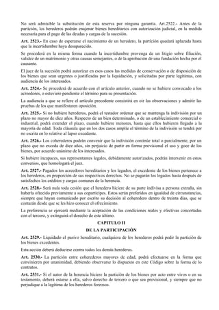 No será admisible la substitución de esta reserva por ninguna garantía. Art.2522.- Antes de la
partición, los herederos podrán enajenar bienes hereditarios con autorización judicial, en la medida
necesaria para el pago de las deudas y cargas de la sucesión.
Art. 2523.- En caso de esperarse el nacimiento de un heredero, la partición quedará aplazada hasta
que la incertidumbre haya desaparecido.
Se procederá en la misma forma cuando la incertidumbre provenga de un litigio sobre filiación,
validez de un matrimonio y otras causas semejantes, o de la aprobación de una fundación hecha por el
causante.
El juez de la sucesión podrá autorizar en esos casos las medidas de conservación o de disposición de
los bienes que sean urgentes o justificadas por la liquidación, y solicitadas por parte legítimas, con
audiencia de los interesados.
Art. 2524.- Se procederá de acuerdo con el artículo anterior, cuando no se hubiere convocado a los
acreedores, o estuviere pendiente el término para su presentación.
La audiencia a que se refiere el artículo precedente consistirá en oir las observaciones y admitir las
pruebas de los que manifestaren oposición.
Art. 2525.- Si no hubiere herederos, podrá el testador ordenar que se mantenga la indivisión por un
plazo no mayor de diez años. Respecto de un bien determinado, o de un establecimiento comercial o
industrial, podrá extender el plazo, cuando hubiere menores, hasta que ellos hubieren llegado a la
mayoría de edad. Toda cláusula que en los dos casos amplíe el término de la indivisión se tendrá por
no escrita en lo relativo al lapso excedente.
Art. 2526.- Los coherederos podrán convenir que la indivisión continúe total o parcialmente, por un
plazo que no exceda de diez años, sin perjuicio de partir en forma provisional el uso y goce de los
bienes, por acuerdo unánime de los interesados.
Si hubiere incapaces, sus representantes legales, debidamente autorizados, podrán intervenir en estos
convenios, que homologará el juez.
Art. 2527.- Pagados los acreedores hereditarios y los legados, el excedente de los bienes pertenece a
los herederos, en proporción de sus respectivos derechos. No se pagarán los legados hasta después de
satisfechos los créditos y cargas comunes de la herencia.
Art. 2528.- Será nula toda cesión que el heredero hiciere de su parte indivisa a persona extraña, sin
haberla ofrecido previamente a sus copartícipes. Estos serán preferidos en igualdad de circunstancias,
siempre que hayan comunicado por escrito su decisión al coheredero dentro de treinta días, que se
contarán desde que se les hizo conocer el ofrecimiento.
La preferencia se ejercerá mediante la aceptación de las condiciones reales y efectivas concertadas
con el tercero, y extinguirá el derecho de este último.
CAPITULO II
DE LA PARTICIPACIÓN
Art. 2529.- Liquidado el pasivo hereditario, cualquiera de los herederos podrá pedir la partición de
los bienes excedentes.
Esta acción deberá deducirse contra todos los demás herederos.
Art. 2530.- La partición entre coherederos mayores de edad, podrá efectuarse en la forma que
convinieren por unanimidad, debiendo observarse lo dispuesto en este Código sobre la forma de lo
contratos.
Art. 2531.- Si el autor de la herencia hiciere la partición de los bienes por acto entre vivos o en su
testamento, deberá estarse a ella, salvo derecho de tercero o que sea provisional, y siempre que no
perjudique a la legítima de los herederos forzosos.
 