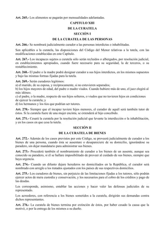 Art. 265.- Los alimentos se pagarán por mensualidades adelantadas.
CAPITULO XIII
DE LA CURATELA
SECCIÓN I
DE LA CURATELA DE LAS PERSONAS
Art. 266.- Se nombrará judicialmente curador a las personas interdictas o inhabilitadas.
Son aplicables a la curatela, las disposiciones del Código del Menor relativas a la tutela, con las
modificaciones establecidas en este Capítulo.
Art. 267.- Los incapaces sujetos a curatela sólo serán recluidos o albergados, por resolución judicial,
en establecimientos apropiados, cuando fuere necesario para su seguridad, la de terceros, o su
restablecimiento.
Art. 268.- El padre o la madre podrá designar curador a sus hijos interdictos, en los mismos supuestos
y bajo las mismas formas fijadas para la tutela.
Art. 269.- Serán curadores legítimos:
a) el marido, de su esposa, y recíprocamente, si no estuvieren separados;
b) los hijos mayores de edad, del padre o madre viudos. Cuando hubiere más de uno, el juez elegirá al
más idóneo.
c) el padre, o la madre, respecto de sus hijos solteros, o viudos que no tuvieren hijos en condiciones
de ejercer la curatela; y
d) los hermanos y los tíos que podrían ser tutores.
Art. 270.- Siempre que el incapaz tuviere hijos menores, el curador de aquél será también tutor de
éstos. Si la curatela fuere de una mujer encinta, se extenderá al hijo concebido.
Art. 271.- Cesará la curatela por la resolución judicial que levante la interdicción o la inhabilitación,
y en los casos en que cesa la tutela.
SECCIÓN II
DE LA CURATELA DE BIENES
Art. 272.- Además de los casos previstos por este Código, se proveerá judicialmente de curador a los
bienes de una persona, cuando ésta se ausentare o desapareciere de su domicilio, ignorándose su
paradero, sin dejar mandatario para administrar sus bienes.
Art. 273.- Procederá también el nombramiento de curador a los bienes de un ausente, aunque sea
conocido su paradero, si él se hallare imposibilitado de proveer al cuidado de sus bienes, siempre que
haya urgencia.
Art. 274.- Cuando un difunto dejare herederos no domiciliados en la República, el curador será
nombrado con arreglo a los tratados ajustados con los países de sus respectivos domicilios.
Art. 275.- Los curadores de bienes, sin perjuicio de las limitaciones fijadas a los tutores, sólo podrán
ejercer actos de mera custodia y conservación, y los necesarios para el cobro de los créditos y pago de
las deudas.
Les corresponde, asimismo, entablar las acciones y hacer valer las defensas judiciales de su
representado.
Los acreedores, con referencia a los bienes sometidos a la curatela, dirigirán sus demandas contra
dichos representantes.
Art. 276.- La curatela de bienes termina por extinción de éstos, por haber cesado la causa que la
motivó, o por la entrega de los mismos a su dueño.
 