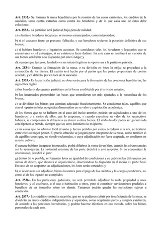 Art. 2532.- Se formará la masa hereditaria por la reunión de las cosas existentes, los créditos de la
sucesión, tanto contra extraños como contra los herederos y de lo que cada uno de éstos debe
colacionar.
Art. 2533.- La partición será judicial, bajo pena de nulidad:
a) si hubiere herederos incapaces, o menores emancipados, como interesados;
b) si el causante fuere un presunto fallecido, y sus herederos tuvieren la posesión definitiva de sus
bienes;
c) si hubiere herederos o legatarios ausentes. Se consideran tales los herederos y legatarios que se
encontraren en el extranjero, si su existencia fuere dudosa. En este caso se nombrará un curador de
sus bienes conforme a lo dispuesto por este Código; y
d) siempre que terceros, fundados en un interés legítimo se opusieren a la partición privada.
Art. 2534.- Cuando la formación de la masa, o su división en lotes lo exija, se procederá a la
estimación de los bienes. El avalúo será hecho por el perito que las partes propusieren de común
acuerdo, y en defecto, por el Juez de la sucesión.
Art. 2535.- En la partición judicial, se observarán para la formación de las porciones hereditarias, las
siguientes reglas:
a) los herederos designarán partidores en la forma establecida por el artículo anterior;
b) los interesados propondrán las bases que entendieren ser más ajustadas a la naturaleza de los
bienes;
c) se dividirán los bienes que admitan adecuado fraccionamiento. Se consideran tales, aquéllos que
con el reparto en lotes no queden disminuidos en su valor o explotación económica;
d) los bienes que no se hallaren en el caso del inciso anterior, podrán ser adjudicados a uno de los
herederos, o a varios de ellos, que lo aceptaren, y cuando excediere su valor de los respectivos
haberes, se compensará la diferencia en dinero u otros bienes. El saldo deudor podrá ser garantizado
con hipoteca o prenda, siempre que los otros herederos lo exigieren;
e) las cosas que no admitan fácil división y fueren pedidas por varios herederos a la vez, se licitarán
entre ellos al mejor postor. El precio ofrecido se juzgará parte integrante de la masa, como también el
de aquéllas cosas que, no siendo reclamadas, o cuya adjudicación no fuere aceptada, se vendieren en
remate público;
f) aunque hubiere incapaces interesados, podrá diferirse la venta de un bien, cuando las circunstancias
así lo aconsejaren. La voluntad unánime de las parte decidirá a este respecto. Si no concurriere la
unanimidad, decidirá el juez;
g) dentro de lo posible, se formarán lotes en igualdad de condiciones y se cubrirán las diferencias con
sumas de dinero, que abonará el adjudicatario, observándose lo dispuesto en el inciso d), parte final.
En caso de no aceptarse las adjudicaciones, los lotes serán sorteados; y
h) se reservarán sin adjudicar, bienes bastantes para el pago de los créditos y las cargas pendientes, así
como el de los legados no cumplidos.
Art. 2536.- En las particiones judiciales, no será permitido adjudicar la nuda propiedad a unos
herederos, y el usufructo, o el uso o habitación a otros, pero sí constituir servidumbres prediales a
beneficio de un inmueble sobre los demás. Tampoco podrán quedar las particiones sujetas a
condición.
Art. 2537.- Los créditos contra la sucesión, que no se pudieren cubrir por insuficiencia de la masa, se
dividirán en tantos créditos independientes y separados, como aceptantes puros y simples existieren,
de acuerdo a las porciones hereditarias, y podrán hacerse efectivos en esa medida, sobre los bienes
personales de cada uno.
 