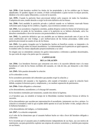 Art. 2538.- Cada heredero recibirá los títulos de las propiedades y de los créditos que le fueren
adjudicados. Si quedare alguno en común, el título corresponderá a quien tuviere la mayor porción,
dándose a los otros copias fehacientes, a costa de la sucesión.
Art. 2539.- Cuando la partición fuere provisional deberá serlo respecto de todos los herederos.
Cualquiera de estos, tendrá derecho a exigir la división definitiva de los bienes.
Art. 2540.- Será anulable la partición privada o judicial cuando no se hubieren reservado bienes
suficientes para el pago de los créditos y legados, cuya existencia constare en autos.
Art. 2541.- Los acreedores o legatarios omitidos, podrán dirigirse contra los bienes de la herencia que
se encuentren en poder de los herederos, como si la partición no se hubiera efectuado, salvo los
derechos constituidos a favor de terceros con posterioridad a la inscripción.
Art. 2542.- La partición definitiva que sea anulable por no haberse practicado ante el juez en los
casos establecidos por este Código, o por inobservancia de las formas prescriptas, valdrá como
partición provisional en cuanto al uso de los bienes.
Art. 2543.- Los gastos irrogados por la liquidación, hechos en beneficio común, se imputarán a la
masa con privilegio sobre los bienes hereditarios. Los determinados por la partición en igual supuesto,
lo tendrán sobre los bienes adjudicados proporcionalmente a su valor.
En ningún caso se entenderán comunes los gastos innecesarios o referentes a pedidos desestimados,
los que serán de cargo a las partes que los causaron.
CAPITULO III
DE LA COLACIÓN
Art. 2544.- Los herederos forzosos que concurran con otros a la sucesión deberán traer a la masa
hereditaria el valor de los bienes recibidos del causante, en vida de éste, por donación u otro título
gratuito.
Art. 2545.- Sólo pueden demandar la colación:
a) Un coheredero a otro;
b) los acreedores personales del coheredero que puedan exigir la colación; y
c) los acreedores del causante y los legatarios, sólo cuando el heredero a quien la colación fuere
debida, aceptare la herencia pura y simplemente, y no mediare separación de patrimonios.
Art. 2546.- Están obligados a colacionar:
a) los descendientes, ascendientes y el cónyuge del causante;
b) los herederos instituidos por testamento, cuando éste afecte la legítima;
c) el heredero que, no siéndolo al tiempo de la liberalidad, resultare heredero forzoso al abrirse la
sucesión;
d) los descendientes que sucedan por representación al ascendiente, juntamente con tíos y primos. La
colación se extenderá a todo lo que el padre debió aportar en el caso de haber vivido, aunque ellos no
le hubieren heredado; y
e) los descendientes del indigno, o el desheredado.
Art. 2547.- La colación comprende:
a) el valor de las donaciones que el causante hubiere hecho en vida a favor del heredero obligado a
colacionar;
b) lo invertido por el causante para el establecimiento independiente de sus hijos, sea con motivo de
matrimonio, sea para permitirles explotar una empresa de carácter económico, y también para mejoras
en sus bienes;
 