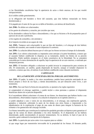 c) las liberalidades encubiertas bajo la apariencia de actos a título oneroso, de los que resultó
enriquecimiento;
d) el crédito cedido gratuitamente;
e) la obligación del heredero a favor del causante, que éste hubiere renunciado en forma
desinteresada; y
f) lo pagado por el autor de los que no se debía al heredero, con ánimos de beneficiarle.
Art. 2548.- No deben ser colacionados:
a) los gastos de alimentos y curación, por crecidos que sean;
b) los destinados a educar los hijos o descendientes, o los que se hicieren a fin de prepararles para el
ejercicio de un arte o profesión;
c) los regalos de costumbre, o de amistad; y
d) el importe invertido en un seguro de vida.
Art. 2549.- Tampoco será colacionable lo que un hijo del heredero, o el cónyuge de éste hubiere
recibido del causante, aun cuando el autor dispusiere lo contrario.
Art. 2550.- La colación deberá hacerse por el valor que los bienes tuvieren al tiempo de la demanda.
Art. 2551.- Los valores colacionados se imputarán como anticipo a la parte hereditaria, a menos que
el causante hubiere establecido la dispensa en su testamento, dentro los límites de su porción
disponible. Podrá también otorgarse en el título constitutivo de la liberalidad. No se entenderá
concedida por la mera disimulación de aquélla, bajo la apariencia de un acto oneroso, o realizado por
interpuesta persona.
Art. 2552.- El heredero obligado a colacionar no podrá invocar la compensación para eximirse de
ello. El renunciante, en cambio, queda dispensado de hacerlo, aunque el testador dispusiere lo
contrario, a menos que éste, al realizar el acto hubiere establecido como cláusula resolutoria.
CAPITULO IV
DE LA PARTICIÓN ANTICIPADA HECHA POR LOS ASCENDIENTES
Art. 2553.- El padre, la madre y los otros ascendientes, podrán hacer partición anticipada de sus
bienes propios a favor de sus hijos, y demás descendientes, sea por donación entre vivos, o por
testamento.
Art. 2554.- Sea cual fuere la forma de esta partición, se ajustará a las reglas siguientes:
a) comprenderá al cónyuge supértiste, y podrá incluir a otras personas a quienes el disponente
beneficiare dentro de su porción disponible;
b) el ascendiente deberá colacionar a la masa de sus bienes, las donaciones que hubiere hecho a sus
descendientes, observándose respecto a la colación lo dispuesto en el capítulo anterior; y
c) podrá adjudicar a uno o varios de sus descendientes, o al cónyuge, una explotación agrícola,
ganadera o industrial, cubriendo la parte de los demás con otros bienes o imponiendo a los
adjudicatarios de la explotación el pago de una suma de dinero para integrar la herencia de los
restantes o los gananciales del cónyuge excluído.
Los bienes inmuebles que constituyan la explotación quedarán gravados en hipoteca para garantizar el
pago de las sumas de dinero adeudadas a los otros herederos. Si el disponente no las hubiera
determinado, podrá encomendarlo al ejecutor testamentario. En su defecto, lo hará el juez de la
sucesión, quien ordenará la inscripción de la hipoteca.
Art. 2555.- La partición por actos entre vivos requiere para su validez:
a) que tenga lugar por transmisión irrevocable de la propiedad de los bienes. El donante podrá,
 