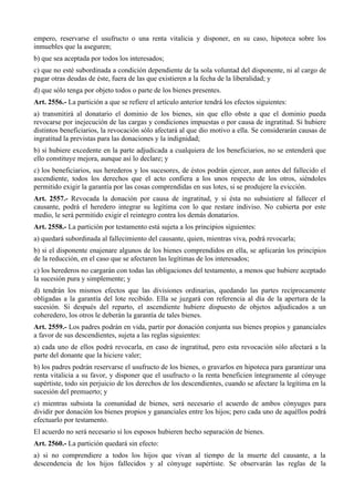 empero, reservarse el usufructo o una renta vitalicia y disponer, en su caso, hipoteca sobre los
inmuebles que la aseguren;
b) que sea aceptada por todos los interesados;
c) que no esté subordinada a condición dependiente de la sola voluntad del disponente, ni al cargo de
pagar otras deudas de éste, fuera de las que existieren a la fecha de la liberalidad; y
d) que sólo tenga por objeto todos o parte de los bienes presentes.
Art. 2556.- La partición a que se refiere el artículo anterior tendrá los efectos siguientes:
a) transmitirá al donatario el dominio de los bienes, sin que ello obste a que el dominio pueda
revocarse por inejecución de las cargas y condiciones impuestas o por causa de ingratitud. Si hubiere
distintos beneficiarios, la revocación sólo afectará al que dio motivo a ella. Se considerarán causas de
ingratitud la previstas para las donaciones y la indignidad;
b) si hubiere excedente en la parte adjudicada a cualquiera de los beneficiarios, no se entenderá que
ello constituye mejora, aunque así lo declare; y
c) los beneficiarios, sus herederos y los sucesores, de éstos podrán ejercer, aun antes del fallecido el
ascendiente, todos los derechos que el acto confiera a los unos respecto de los otros, siéndoles
permitido exigir la garantía por las cosas comprendidas en sus lotes, si se produjere la evicción.
Art. 2557.- Revocada la donación por causa de ingratitud, y si ésta no subsistiere al fallecer el
causante, podrá el heredero integrar su legítima con lo que restare indiviso. No cubierta por este
medio, le será permitido exigir el reintegro contra los demás donatarios.
Art. 2558.- La partición por testamento está sujeta a los principios siguientes:
a) quedará subordinada al fallecimiento del causante, quien, mientras viva, podrá revocarla;
b) si el disponente enajenare algunos de los bienes comprendidos en ella, se aplicarán los principios
de la reducción, en el caso que se afectaren las legítimas de los interesados;
c) los herederos no cargarán con todas las obligaciones del testamento, a menos que hubiere aceptado
la sucesión pura y simplemente; y
d) tendrán los mismos efectos que las divisiones ordinarias, quedando las partes recíprocamente
obligadas a la garantía del lote recibido. Ella se juzgará con referencia al día de la apertura de la
sucesión. Si después del reparto, el ascendiente hubiere dispuesto de objetos adjudicados a un
coheredero, los otros le deberán la garantía de tales bienes.
Art. 2559.- Los padres podrán en vida, partir por donación conjunta sus bienes propios y gananciales
a favor de sus descendientes, sujeta a las reglas siguientes:
a) cada uno de ellos podrá revocarla, en caso de ingratitud, pero esta revocación sólo afectará a la
parte del donante que la hiciere valer;
b) los padres podrán reservarse el usufructo de los bienes, o gravarlos en hipoteca para garantizar una
renta vitalicia a su favor, y disponer que el usufructo o la renta beneficien íntegramente al cónyuge
supértiste, todo sin perjuicio de los derechos de los descendientes, cuando se afectare la legítima en la
sucesión del premuerto; y
c) mientras subsista la comunidad de bienes, será necesario el acuerdo de ambos cónyuges para
dividir por donación los bienes propios y gananciales entre los hijos; pero cada uno de aquéllos podrá
efectuarlo por testamento.
El acuerdo no será necesario si los esposos hubieren hecho separación de bienes.
Art. 2560.- La partición quedará sin efecto:
a) si no comprendiere a todos los hijos que vivan al tiempo de la muerte del causante, a la
descendencia de los hijos fallecidos y al cónyuge supértiste. Se observarán las reglas de la
 