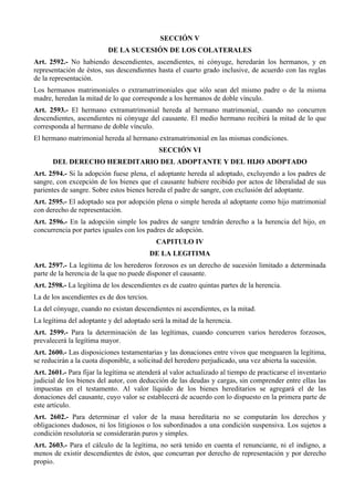 SECCIÓN V
DE LA SUCESIÓN DE LOS COLATERALES
Art. 2592.- No habiendo descendientes, ascendientes, ni cónyuge, heredarán los hermanos, y en
representación de éstos, sus descendientes hasta el cuarto grado inclusive, de acuerdo con las reglas
de la representación.
Los hermanos matrimoniales o extramatrimoniales que sólo sean del mismo padre o de la misma
madre, heredan la mitad de lo que corresponde a los hermanos de doble vínculo.
Art. 2593.- El hermano extramatrimonial hereda al hermano matrimonial, cuando no concurren
descendientes, ascendientes ni cónyuge del causante. El medio hermano recibirá la mitad de lo que
corresponda al hermano de doble vínculo.
El hermano matrimonial hereda al hermano extramatrimonial en las mismas condiciones.
SECCIÓN VI
DEL DERECHO HEREDITARIO DEL ADOPTANTE Y DEL HIJO ADOPTADO
Art. 2594.- Si la adopción fuese plena, el adoptante hereda al adoptado, excluyendo a los padres de
sangre, con excepción de los bienes que el causante hubiere recibido por actos de liberalidad de sus
parientes de sangre. Sobre estos bienes hereda el padre de sangre, con exclusión del adoptante.
Art. 2595.- El adoptado sea por adopción plena o simple hereda al adoptante como hijo matrimonial
con derecho de representación.
Art. 2596.- En la adopción simple los padres de sangre tendrán derecho a la herencia del hijo, en
concurrencia por partes iguales con los padres de adopción.
CAPITULO IV
DE LA LEGITIMA
Art. 2597.- La legítima de los herederos forzosos es un derecho de sucesión limitado a determinada
parte de la herencia de la que no puede disponer el causante.
Art. 2598.- La legítima de los descendientes es de cuatro quintas partes de la herencia.
La de los ascendientes es de dos tercios.
La del cónyuge, cuando no existan descendientes ni ascendientes, es la mitad.
La legítima del adoptante y del adoptado será la mitad de la herencia.
Art. 2599.- Para la determinación de las legítimas, cuando concurren varios herederos forzosos,
prevalecerá la legítima mayor.
Art. 2600.- Las disposiciones testamentarias y las donaciones entre vivos que menguaren la legítima,
se reducirán a la cuota disponible, a solicitud del heredero perjudicado, una vez abierta la sucesión.
Art. 2601.- Para fijar la legítima se atenderá al valor actualizado al tiempo de practicarse el inventario
judicial de los bienes del autor, con deducción de las deudas y cargas, sin comprender entre ellas las
impuestas en el testamento. Al valor líquido de los bienes hereditarios se agregará el de las
donaciones del causante, cuyo valor se establecerá de acuerdo con lo dispuesto en la primera parte de
este artículo.
Art. 2602.- Para determinar el valor de la masa hereditaria no se computarán los derechos y
obligaciones dudosos, ni los litigiosos o los subordinados a una condición suspensiva. Los sujetos a
condición resolutoria se considerarán puros y simples.
Art. 2603.- Para el cálculo de la legítima, no será tenido en cuenta el renunciante, ni el indigno, a
menos de existir descendientes de éstos, que concurran por derecho de representación y por derecho
propio.
 