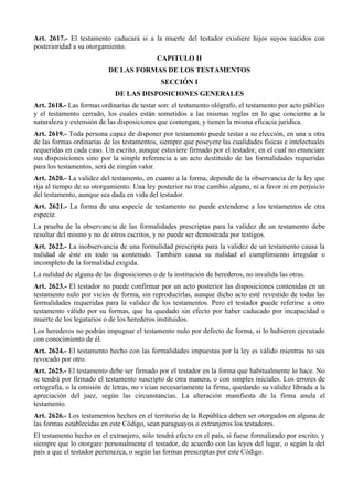 Art. 2617.- El testamento caducará si a la muerte del testador existiere hijos suyos nacidos con
posterioridad a su otorgamiento.
CAPITULO II
DE LAS FORMAS DE LOS TESTAMENTOS
SECCIÓN I
DE LAS DISPOSICIONES GENERALES
Art. 2618.- Las formas ordinarias de testar son: el testamento ológrafo, el testamento por acto público
y el testamento cerrado, los cuales están sometidos a las mismas reglas en lo que concierne a la
naturaleza y extensión de las disposiciones que contengan, y tienen la misma eficacia jurídica.
Art. 2619.- Toda persona capaz de disponer por testamento puede testar a su elección, en una u otra
de las formas ordinarias de los testamentos, siempre que poseyere las cualidades físicas e intelectuales
requeridas en cada caso. Un escrito, aunque estuviere firmado por el testador, en el cual no enunciare
sus disposiciones sino por la simple referencia a un acto destituido de las formalidades requeridas
para los testamentos, será de ningún valor.
Art. 2620.- La validez del testamento, en cuanto a la forma, depende de la observancia de la ley que
rija al tiempo de su otorgamiento. Una ley posterior no trae cambio alguno, ni a favor ni en perjuicio
del testamento, aunque sea dada en vida del testador.
Art. 2621.- La forma de una especie de testamento no puede extenderse a los testamentos de otra
especie.
La prueba de la observancia de las formalidades prescriptas para la validez de un testamento debe
resultar del mismo y no de otros escritos, y no puede ser demostrada por testigos.
Art. 2622.- La inobservancia de una formalidad prescripta para la validez de un testamento causa la
nulidad de éste en todo su contenido. También causa su nulidad el cumplimiento irregular o
incompleto de la formalidad exigida.
La nulidad de alguna de las disposiciones o de la institución de herederos, no invalida las otras.
Art. 2623.- El testador no puede confirmar por un acto posterior las disposiciones contenidas en un
testamento nulo por vicios de forma, sin reproducirlas, aunque dicho acto esté revestido de todas las
formalidades requeridas para la validez de los testamentos. Pero el testador puede referirse a otro
testamento válido por su formas, que ha quedado sin efecto por haber caducado por incapacidad o
muerte de los legatarios o de los herederos instituidos.
Los herederos no podrán impugnar el testamento nulo por defecto de forma, si lo hubieren ejecutado
con conocimiento de él.
Art. 2624.- El testamento hecho con las formalidades impuestas por la ley es válido mientras no sea
revocado por otro.
Art. 2625.- El testamento debe ser firmado por el testador en la forma que habitualmente lo hace. No
se tendrá por firmado el testamento suscripto de otra manera, o con simples iniciales. Los errores de
ortografía, o la omisión de letras, no vician necesariamente la firma, quedando su validez librada a la
apreciación del juez, según las circunstancias. La alteración manifiesta de la firma anula el
testamento.
Art. 2626.- Los testamentos hechos en el territorio de la República deben ser otorgados en alguna de
las formas establecidas en este Código, sean paraguayos o extranjeros los testadores.
El testamento hecho en el extranjero, sólo tendrá efecto en el país, si fuese formalizado por escrito, y
siempre que lo otorgare personalmente el testador, de acuerdo con las leyes del lugar, o según la del
país a que el testador pertenezca, o según las formas prescriptas por este Código.
 