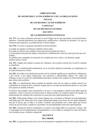 LIBRO SEGUNDO
DE LOS HECHOS Y ACTOS JURÍDICOS Y DE LAS OBLIGACIONES
TITULO I
DE LOS HECHOS Y ACTOS JURÍDICOS
CAPITULO I
DE LOS HECHOS EN GENERAL
SECCIÓN I
DE LAS DISPOSICIONES GENERALES
Art. 277.- Los actos voluntarios previstos en este Código son los que ejecutados con discernimiento,
intención y libertad determinan una adquisición, modificación o extinción de derechos. Los que no
reuniesen tales requisitos, no producirán por sí efecto alguno.
Art. 278.- Los actos se juzgarán ejecutados sin discernimiento:
a) cuando sus agentes no hubiesen cumplido catorce años;
b) cuando sus autores, por cualquier causa estuviesen privados de razón; y
c) si procediesen de personas sujetas a interdicción o inhabilitación, salvo los casos previstos por este
Código;
Se tendrán como cumplidos sin intención, los viciados por error o dolo; y sin libertad, cuando
mediase fuerza o temor.
Art. 279.- Ningún acto tendrá el carácter de voluntario, sin un hecho exterior por el cual la voluntad
se manifieste.
Art. 280.- La voluntad podrá manifestarse, ya en un hecho material consumado, ya simplemente en
su expresión positiva o tácita.
Art. 281.- Se tendrá como declaración positiva de la voluntad, aquélla que se manifieste verbalmente,
o por escrito, o por signos inequívocos, con referencia a determinados objetos. No valdrá sin
embargo, la que no revista las solemnidades prescriptas, cuando la ley exigiere un forma determinada
para ciertos actos jurídicos.
Art. 282.- La manifestación tácita resultará de aquellos actos por los cuales se pueda conocer con
certidumbre la existencia de la voluntad, siempre que no se exija una declaración positiva o no exista
otra expresa en sentido contrario.
El silencio será juzgado como asentimiento a un acto o a una pregunta, cuando exista deber legal de
explicarse, o bien a causa de la relación entre el silencio actual y la conducta anterior del agente. La
manifestación de voluntad sólo se presume en casos previstos expresamente por la ley.
Art. 283.- Nadie puede obligar a otro a hacer alguna cosa, o restringir su libertad, sin estar legalmente
autorizado para ello. Quien por la ley tenga facultad para dirigir las acciones de otro podrá impedirlo,
aun por la fuerza, que se dañe a sí mismo. También será permitido esto a todo aquel que tuviere
noticia de un acto ilícito, cuando no sea posible a la autoridad pública intervenir oportunamente.
Art. 284.- Cuando por hechos involuntarios se causare a otro algún daño en su persona o bienes, sólo
se responderá con la indemnización correspondiente, si con el daño se enriqueció el autor del hecho,
en la medida en que se hubiere enriquecido.
SECCIÓN II
DEL ERROR
Art. 285.- La ignorancia de las leyes o el error de derecho no impedirá el efecto de los actos lícitos, ni
 