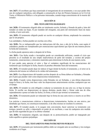Art. 2627.- El escribano que haya autorizado el otorgamiento de un testamento, o en cuyo poder obre
uno de cualquier naturaleza, está obligado a comunicarlo al Juez de Primera Instancia en lo Civil de
Turno, al Ministerio Público o a las personas interesadas, cuando tenga conocimiento de la muerte del
testador.
SECCIÓN II
DEL TESTAMENTO OLOGRAFO
Art. 2628.- El testamento ológrafo debe ser totalmente escrito, fechado y firmado de puño y letra del
testador en todas sus hojas. Si por mandato del otorgante, una parte del instrumento fuere de mano
extraña, el acto será nulo.
Art. 2629.- El testamento ológrafo puede ser escrito en cualquier idioma, empleando los caracteres
que le son propios.
Las cantidades y fechas pueden ser escritas con cifras.
Art. 2630.- No es indispensable que las indicaciones del día, mes y año de la fecha, sean según el
calendario; pueden ser reemplazados por enunciaciones equivalentes que fijen de una manera precisa
la fecha del testamento.
La fecha puede oponerse antes o después de la firma.
Art. 2631.- Una fecha errada o incompleta puede ser considerada suficiente, cuando el vicio que
presenta es el resultado de una simple inadvertencia de parte del testador, y existen del propio
testamento, enunciaciones y elementos materiales para determinar la fecha de una manera cierta.
El juez podrá, para apreciar el valor y fijar el verdadero significado de las enunciaciones del
testamento que rectifiquen la fecha, basarse en pruebas obtenidas fuera del testamento.
Art. 2632.- El testador puede dejar de indicar el lugar donde ha hecho el testamento, y el error en la
indicación del mismo no influirá en la validez del testamento.
Art. 2633.- Las disposiciones del testador escritas después de su firma deben ser fechadas y firmadas
por él para que puedan valer como disposiciones testamentarias.
Art. 2634.- Cuando varias disposiciones están firmadas sin ser fechadas, y una última disposición
tenga la firma y la fecha, ésta hace valer las disposiciones anteriormente escritas, cualquiera que sea
el tiempo.
Art. 2635.- El testador no está obligado a redactar su testamento de una sola vez, ni bajo la misma
fecha. Si escribe sus disposiciones en épocas distintas, pueda datar y firmar cada una de ellas
separadamente o poner en todas las fecha y la firma, el día en que termine su testamento.
Art. 2636.- El testamento puede ser redactado bajo la forma de una carta misiva o inserto en un libro
doméstico.
Las noticias o enunciaciones relativas a disposiciones testamentarias, hechas en una misiva, por
detalladas que fueren, no constituyen testamento, si de ellas mismas no resultare lo contrario.
Art. 2637.- El testador puede, si lo juzgare más conveniente, hacer autorizar su testamento con
testigos, ponerle su sello, o depositarlo en poder de un escribano, o usar de cualquiera otra medida
que dé más seguridad de que es su última voluntad.
Art. 2638.- El testamento ológrafo, aun después de su protocolización, podrá ser impugnado por
todos aquéllos a quienes perjudique.
SECCIÓN III
DEL TESTAMENTO POR INSTRUMENTO PUBLICO
Art. 2639.- El testamento por instrumento público debe ser otorgado ante un escribano y tres testigos
residentes en el lugar.
 