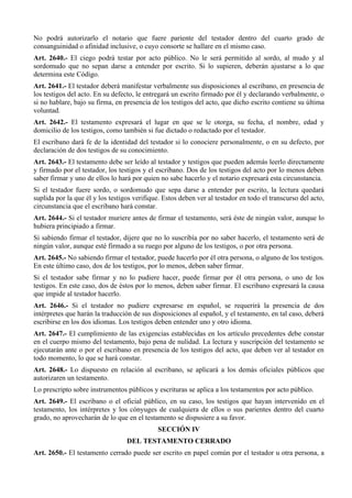No podrá autorizarlo el notario que fuere pariente del testador dentro del cuarto grado de
consanguinidad o afinidad inclusive, o cuyo consorte se hallare en el mismo caso.
Art. 2640.- El ciego podrá testar por acto público. No le será permitido al sordo, al mudo y al
sordomudo que no sepan darse a entender por escrito. Si lo supieren, deberán ajustarse a lo que
determina este Código.
Art. 2641.- El testador deberá manifestar verbalmente sus disposiciones al escribano, en presencia de
los testigos del acto. En su defecto, le entregará un escrito firmado por él y declarando verbalmente, o
si no hablare, bajo su firma, en presencia de los testigos del acto, que dicho escrito contiene su última
voluntad.
Art. 2642.- El testamento expresará el lugar en que se le otorga, su fecha, el nombre, edad y
domicilio de los testigos, como también si fue dictado o redactado por el testador.
El escribano dará fe de la identidad del testador si lo conociere personalmente, o en su defecto, por
declaración de dos testigos de su conocimiento.
Art. 2643.- El testamento debe ser leído al testador y testigos que pueden además leerlo directamente
y firmado por el testador, los testigos y el escribano. Dos de los testigos del acto por lo menos deben
saber firmar y uno de ellos lo hará por quien no sabe hacerlo y el notario expresará esta circunstancia.
Si el testador fuere sordo, o sordomudo que sepa darse a entender por escrito, la lectura quedará
suplida por la que él y los testigos verifique. Estos deben ver al testador en todo el transcurso del acto,
circunstancia que el escribano hará constar.
Art. 2644.- Si el testador muriere antes de firmar el testamento, será éste de ningún valor, aunque lo
hubiera principiado a firmar.
Si sabiendo firmar el testador, dijere que no lo suscribía por no saber hacerlo, el testamento será de
ningún valor, aunque esté firmado a su ruego por alguno de los testigos, o por otra persona.
Art. 2645.- No sabiendo firmar el testador, puede hacerlo por él otra persona, o alguno de los testigos.
En este último caso, dos de los testigos, por lo menos, deben saber firmar.
Si el testador sabe firmar y no lo pudiere hacer, puede firmar por él otra persona, o uno de los
testigos. En este caso, dos de éstos por lo menos, deben saber firmar. El escribano expresará la causa
que impide al testador hacerlo.
Art. 2646.- Si el testador no pudiere expresarse en español, se requerirá la presencia de dos
intérpretes que harán la traducción de sus disposiciones al español, y el testamento, en tal caso, deberá
escribirse en los dos idiomas. Los testigos deben entender uno y otro idioma.
Art. 2647.- El cumplimiento de las exigencias establecidas en los artículo precedentes debe constar
en el cuerpo mismo del testamento, bajo pena de nulidad. La lectura y suscripción del testamento se
ejecutarán ante o por el escribano en presencia de los testigos del acto, que deben ver al testador en
todo momento, lo que se hará constar.
Art. 2648.- Lo dispuesto en relación al escribano, se aplicará a los demás oficiales públicos que
autorizaren un testamento.
Lo prescripto sobre instrumentos públicos y escrituras se aplica a los testamentos por acto público.
Art. 2649.- El escribano o el oficial público, en su caso, los testigos que hayan intervenido en el
testamento, los intérpretes y los cónyuges de cualquiera de ellos o sus parientes dentro del cuarto
grado, no aprovecharán de lo que en el testamento se dispusiere a su favor.
SECCIÓN IV
DEL TESTAMENTO CERRADO
Art. 2650.- El testamento cerrado puede ser escrito en papel común por el testador u otra persona, a
 