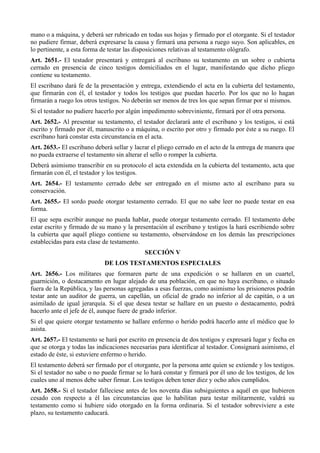 mano o a máquina, y deberá ser rubricado en todas sus hojas y firmado por el otorgante. Si el testador
no pudiere firmar, deberá expresarse la causa y firmará una persona a ruego suyo. Son aplicables, en
lo pertinente, a esta forma de testar las disposiciones relativas al testamento ológrafo.
Art. 2651.- El testador presentará y entregará al escribano su testamento en un sobre o cubierta
cerrado en presencia de cinco testigos domiciliados en el lugar, manifestando que dicho pliego
contiene su testamento.
El escribano dará fe de la presentación y entrega, extendiendo el acta en la cubierta del testamento,
que firmarán con él, el testador y todos los testigos que puedan hacerlo. Por los que no lo hagan
firmarán a ruego los otros testigos. No deberán ser menos de tres los que sepan firmar por sí mismos.
Si el testador no pudiere hacerlo por algún impedimento sobreviniente, firmará por él otra persona.
Art. 2652.- Al presentar su testamento, el testador declarará ante el escribano y los testigos, si está
escrito y firmado por él, manuscrito o a máquina, o escrito por otro y firmado por éste a su ruego. El
escribano hará constar esta circunstancia en el acta.
Art. 2653.- El escribano deberá sellar y lacrar el pliego cerrado en el acto de la entrega de manera que
no pueda extraerse el testamento sin alterar el sello o romper la cubierta.
Deberá asimismo transcribir en su protocolo el acta extendida en la cubierta del testamento, acta que
firmarán con él, el testador y los testigos.
Art. 2654.- El testamento cerrado debe ser entregado en el mismo acto al escribano para su
conservación.
Art. 2655.- El sordo puede otorgar testamento cerrado. El que no sabe leer no puede testar en esa
forma.
El que sepa escribir aunque no pueda hablar, puede otorgar testamento cerrado. El testamento debe
estar escrito y firmado de su mano y la presentación al escribano y testigos la hará escribiendo sobre
la cubierta que aquél pliego contiene su testamento, observándose en los demás las prescripciones
establecidas para esta clase de testamento.
SECCIÓN V
DE LOS TESTAMENTOS ESPECIALES
Art. 2656.- Los militares que formaren parte de una expedición o se hallaren en un cuartel,
guarnición, o destacamento en lugar alejado de una población, en que no haya escribano, o situado
fuera de la República, y las personas agregadas a esas fuerzas, como asimismo los prisioneros podrán
testar ante un auditor de guerra, un capellán, un oficial de grado no inferior al de capitán, o a un
asimilado de igual jerarquía. Si el que desea testar se hallare en un puesto o destacamento, podrá
hacerlo ante el jefe de él, aunque fuere de grado inferior.
Si el que quiere otorgar testamento se hallare enfermo o herido podrá hacerlo ante el médico que lo
asista.
Art. 2657.- El testamento se hará por escrito en presencia de dos testigos y expresará lugar y fecha en
que se otorga y todas las indicaciones necesarias para identificar al testador. Consignará asimismo, el
estado de éste, si estuviere enfermo o herido.
El testamento deberá ser firmado por el otorgante, por la persona ante quien se extiende y los testigos.
Si el testador no sabe o no puede firmar se lo hará constar y firmará por él uno de los testigos, de los
cuales uno al menos debe saber firmar. Los testigos deben tener diez y ocho años cumplidos.
Art. 2658.- Si el testador falleciese antes de los noventa días subsiguientes a aquél en que hubieren
cesado con respecto a él las circunstancias que lo habilitan para testar militarmente, valdrá su
testamento como si hubiere sido otorgado en la forma ordinaria. Si el testador sobreviviere a este
plazo, su testamento caducará.
 