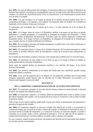Art. 2659.- En caso de fallecimiento del otorgante, el testamento deberá ser remitido al Ministerio de
Defensa Nacional por vía jerárquica correspondiente, para ser enviado al juez del último domicilio del
testador a los efectos de su protocolización. Si no se conociere éste, se lo remitirá para el mismo fin al
juez de turno a la capital.
Art. 2660.- Los que naveguen en un buque de guerra de la armada nacional podrán testar ante el
comandante del buque, o su segundo, y tres testigos. El testamento debe ser fechado. Se extenderá un
duplicado con las mismas firmas que el original.
El testamento será custodiado por el capitán de la nave, y se hará mención de él en el diario de
navegación.
Art. 2661.- Si el buque, antes de volver a la República, arribare a un puerto en que haya un agente
diplomático o consular paraguayo, el comandante le entregará un ejemplar del testamento, y dicho
agente lo remitirá al Ministerio de Relaciones Exteriores, para los efectos dispuestos respecto del
testamento militar. Si el buque volviere a la República, lo entregará al Comando de la Armada para
que, a iguales efectos, lo remita al Ministerio de Defensa.
Art. 2662.- En los buques mercantes de bandera paraguaya se podrá testar en la misma forma que en
los buques de la Armada Nacional.
Art. 2663.- El testamento hecho en buque de la Armada Nacional o de la marina mercante no valdrá
sino cuando el testador falleciere antes de desembarcar o antes de lo noventa días subsiguientes al
desembarco.
No se tendrá por desembarco el bajar a tierra por corto tiempo para reembarcarse en el mismo buque.
Art. 2664.- El testamento no será válido si en la fecha en que se le otorgó el buque se hallaba en
puerto donde hubiere cónsul de la República.
Serán nulos los legados hechos en testamento marítimo a los oficiales del buque, si no fueren
parientes del testador.
Art. 2665.- Los militares embarcados en un buque del Estado para una expedición, pueden otorgar
testamento militar o marítimo.
Art. 2666.- Si en caso de epidemia grave no hubiere en una población escribano ante el cual pueda
otorgarse testamento, podrá hacerse ante un miembro de la Junta Municipal, un sacerdote o el
Director del Hospital o Centro de Salud.
SECCIÓN VI
DE LA APERTURA Y PROTOCOLIZACIÓN DE ALGUNOS TESTAMENTOS
Art. 2667.- El testamento otorgado en caso del artículo anterior, deberá ser protocolizado a solicitud
de parte, sin ninguna otra diligencia previa.
Art. 2668.- El testamento ológrafo, y el cerrado, deben ser presentados tales como se hallen, al juez
del último domicilio del testador, con la explicación de la causa en virtud de la cual se halla en poder
de quien lo exhiba.
Todo el que tuviere interés legítimo podrá pedir al juez que ordene la presentación del testamento y
proceda a la apertura del cerrado.
Art. 2669.- El testamento ológrafo, si estuviere cerrado, será abierto por el juez, y se procederá al
examen de testigos que reconozcan la letra y firmar del testador. Si afirmaren la identidad de éstas, el
juez hará constar el estado del testamento, y si contuviere la fecha y no estuviere rasgado, o testado o
cancelado en su cuerpo, fecha o firma, rubricará al principio y al fin de cada una de sus páginas, y
mandará protocolizarlo por escribano público. Se darán copias a quienes corresponda.
En caso contrario, negará la protocolización, sin perjuicio del derecho de los interesados para deducir
las acciones que les correspondan.
 