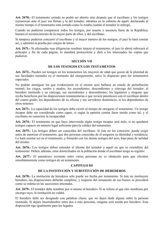 Art. 2670.- El testamento cerrado no podrá ser abierto sino después que el escribano y los testigos
reconozcan ante el juez sus firmas y la del testador, obrantes en la cubierta de aquél, declarando al
mismo tiempo si el testamento está cerrado como lo estaba cuando el testador lo entregó.
Cuando no pudieren comparecer todos los testigos, por muerte o ausencia fuera de la República,
bastará el reconocimiento de la mayor parte de ellos, y del escribano.
Si tampoco pudieren concurrir el escribano y el mayor número de los testigos, el juez lo hará constar
así, y admitirá la prueba por cotejos de letras.
Art. 2671.- Si efectuadas esas diligencias resultare intacto el testamento, el juez lo abrirá rubricará el
principio y fin de cada página, lo mandará protocolizar y dará a los interesados las copias que
pudieren.
SECCIÓN VII
DE LOS TESTIGOS EN LOS TESTAMENTOS
Art. 2672.- Pueden ser testigos en los testamentos los mayores de edad que gocen de la plenitud de
sus facultades mentales en el momento del otorgamiento, salvo lo dispuesto para los testamentos
especiales.
No podrán atestiguar los que evidenciaren en el mismo acto hallarse en estado de perturbación
mental; los ciegos, sordos y mudos; los ascendientes, descendientes y cónyuge del testador; el
heredero instituido y su cónyuge, sus ascendientes y descendientes; los legatarios y ninguno que
reciba beneficios por las disposiciones testamentarias o que tuviere parentesco con el escribano dentro
del cuarto grado; los dependientes de su oficina y sus servidores domésticos, ni los dependientes de
otros notarios.
Art. 2673.- La capacidad de los testigos debe existir al tiempo de otorgarse el testamento. Un testigo
incapaz debe ser considerado como capaz, si según la opinión común fuere tenido como tal, y el
escribano no conociere la incapacidad.
Art. 2674.- El testamento en que haya intervenido algún testigo incapaz será nulo, si no quedaren
testigos capaces en número legal suficiente para la validez del testamento.
Art. 2675.- Los testigos deben ser conocidos del escribano. Si éste no los conociere, puede exigir
antes de autorizar el testamento, que dos personas conocidas de él aseguren su identidad y residencia.
Lo hará constar así en el testamento, y firmarán con los demás testigos del acto, bajo pena de nulidad
del mismo.
Art. 2676.- Los testigos deben entender el idioma del testador y aquél en que se extendiere del
testamento. Deben, además, estar domiciliados en la población donde el escribano tenga su registro.
Art. 2677.- El parentesco existente entre varias personas no es obstáculo para que efectúen
simultáneamente como testigos de un testamento.
CAPITULO III
DE LA INSTITUCIÓN Y SUBSTITUCIÓN DE HEREDEROS
Art. 2678.- La institución de herederos sólo puede ser hecha por testamento. Si éste no instituyere
heredero, sus disposiciones deberán cumplirse, y respecto del remanente de sus bienes se procederá
como se ordena en las sucesiones intestadas.
Art. 2679.- El testador debe nombrar por sí mismo al heredero. Si se refiere al que otro nombrara por
encargo suyo, la institución no valdrá.
El heredero debe ser designado con palabras claras, que no dejen duda alguna sobre la persona
instituida. Si dejare incertidumbre entre dos o más personas, ninguna será tenida por heredero. Esta
disposición rige igualmente para los legados.
 
