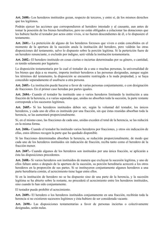 Art. 2680.- Los herederos instituidos gozan, respecto de terceros, y entre sí, de los mismos derechos
que los legítimos.
Podrán ejercer las acciones que correspondieren al heredero intestado y al causante, aun antes de
tomar la posesión de los bienes hereditarios; pero no están obligados a colacionar las donaciones que
les hubiere hecho el testador por actos entre vivos, si no fueren descendientes de él, o lo dispusiere el
testamento.
Art. 2681.- La preterición de alguno de los herederos forzosos que viven o están concebidos en el
momento de la apertura de la sucesión anula la institución del heredero, pero valdrán las otras
disposiciones del testamento, salvo lo dispuesto sobre la porción legítima. Si la perterición fuere de
un heredero renunciante, o excluido por indigno, será válida la institución testamentaria.
Art. 2682.- El heredero instituido en cosas ciertas o inciertas determinadas por su género, o cantidad,
es tenido solamente por legatario.
La disposición testamentaria por la cual el testador da a una o muchas personas, la universalidad de
los bienes que deja a su muerte, importa instituir herederos a las personas designadas, aunque según
los términos del testamento, la disposición se encuentre restringida a la nuda propiedad, y se haya
concedido separadamente el usufructo a otra persona.
Art. 2683.- La institución puede hacerse a favor de varias personas conjuntamente, o con designación
de fracciones. En el primer caso heredan por partes iguales.
Art. 2684.- Cuando el testador ha instituido uno o varios herederos limitando la institución a una
fracción de la herencia, o a varias separadas que, unidas no absorben toda la sucesión, la parte restante
corresponde a los sucesores legítimos.
Art. 2685.- Si los herederos instituidos deben ser, según la voluntad del testador, los únicos
herederos, y cada uno de ellos es instituido por una fracción, sin que éstas reunidas absorban toda la
herencia, se las aumentará proporcionalmente.
Si, en el mismo caso, las fracciones de cada uno, unidas exceden el total de la herencia, se las reducirá
en la misma forma.
Art. 2686.- Cuando el testador ha instituido varios herederos por fracciones, y otros sin indicación de
ellas, estos últimos recogen la parte que ha quedado disponible.
Si las fracciones determinadas absorben la herencia, se reducirán proporcionalmente, de modo que
cada uno de los herederos instituidos sin indicación de fracción, reciba tanto como el heredero de la
fracción menor.
Art. 2687.- Cuando algunos de los herederos son instituidos por una única fracción, se aplicarán a
ésta las disposiciones precedentes.
Art. 2688.- Si varios herederos son instituidos de manera que excluyan la sucesión legítima, y uno de
ellos faltare antes o después de la apertura de la sucesión, su porción hereditaria acrecerá a los otros
herederos en la proporción de sus partes. Si se instituyeren conjuntamente algunos herederos a una
parte hereditaria común, el acrecimiento tiene lugar entre ellos.
Si en la institución de heredero no se ha dispuesto sino de una parte de la herencia, y la sucesión
legítima se ha abierto sobre la restante, no procederá el acrecimiento entre los herederos instituidos,
sino cuando lo han sido conjuntamente.
El testador puede prohibir el acrecimiento.
Art. 2689.- El heredero o los herederos instituidos conjuntamente en una fracción, recibirán toda la
herencia si no existieren sucesores legítimos y ésta hubiere de ser considerada vacante.
Art. 2690.- Las disposiciones testamentarias a favor de personas inciertas o colectivamente
designadas, serán nulas.
 