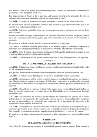 Las hechas a favor de los pobres, se consideran otorgadas a favor de las instituciones de beneficencia
y asistencia social designadas por el juez.
Las disposiciones de bienes a favor del alma del testador importarán la aplicación de éstos en
sufragios y limosnas, que quedarán a cargo de los ministros de su culto.
Art. 2691.- El derecho de instituir un heredero, no importa el derecho de dar a éste un sucesor.
El testador puede sustituir al heredero instituido para el caso de que éste muriese antes que él, no
quisiere o no pudiere aceptar la herencia.
Art. 2692.- Podrán ser sustituidas dos o más personas por una sola, y asimismo, una sola por dos o
más personas.
Cuando el testador sustituye recíprocamente los herederos instituidos en partes desiguales, tendrán
éstos en la sustitución las mismas partes que en la institución, si el testador no ha dispuesto lo
contrario.
El sustituto se entiende también serlo del heredero nombrado en primer lugar.
Art. 2693.- El heredero sustituto queda sujeto a las mismas cargas y condiciones impuestas al
instituido, si no aparece claramente que el testador quiso limitarlas a las persona del instituido.
Art. 2694.- Serán de ningún valor las disposiciones del testador, por las que llame a un tercero al todo
o parte de la herencia al morir el heredero instituido.
Art. 2695.- Lo dispuesto sobre las sustituciones de herederos es aplicable igualmente a los legatarios.
CAPITULO IV
DE LA CAPACIDAD PARA RECIBIR POR TESTAMENTO
Art. 2696.- Toda persona física o jurídica que existiere en el momento de la muerte del testador podrá
recibir bienes por testamento.
Los que sólo estén concebidos podrán adquirirlos también a condición de que nazcan con vida.
Art. 2697.- El testador puede dejar legados con el fin de crear fundaciones o asociaciones.
Art. 2698.- Los tutores no podrán recibir beneficio alguno en virtud del testamento de los incapaces
que fallecieren bajo su guarda, y aun después de haber ésta cesado, si no se aprobaren las cuentas de
su administración. Este artículo no comprende a los herederos forzosos que son o han sido tutores del
causante.
Art. 2699.- El marido de la viuda que se haya vuelto a casar y que conserva la patria potestad de sus
hijos del anterior matrimonio, es incapaz de recibir liberalidades por el testamento de los hijos
menores de ella.
Art. 2700.- Son incapaces de suceder y recibir legados los confesores del testador en su última
enfermedad, sus parientes dentro del cuarto grado, siempre que no lo fueren del testador; las iglesias
en que se desempeñaren su ministerio, con excepción de la parroquial del otorgante y las
comunidades a que aquéllos pertenecieren.
Art. 2701.- Toda disposición a favor de un incapaz de recibir por testamento es de ningún valor, ya se
disimule bajo la forma de un contrato oneroso, o ya se haga bajo el nombre de personas interpuestas.
Son reputadas personas interpuestas los ascendientes y descendientes, y el cónyuge del incapaz.
El fraude a la ley puede probarse por todo género de pruebas. Los poseedores serán considerados de
mala fe.
CAPITULO V
DE LA REVOCACIÓN DE LOS TESTAMENTOS
Art. 2702.- El testamento es revocable a voluntad del testador hasta su muerte. Toda renuncia o
 