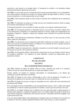 restricción a este derecho es de ningún efecto. El testamento no confiere a los instituidos ningún
derecho actual hasta la apertura de la sucesión.
Art. 2703.- La revocación que de su testamento hiciere una persona domiciliada o no en la República,
será válida cuando se efectuare con arreglo a las formas legales del lugar donde se realizó, o en que
tuviere su domicilio, o con las disposiciones de este Código.
Art. 2704.- Todo testamento queda sin efecto desde el momento de la celebración de un matrimonio
posterior.
Art. 2705.- El testamento no puede ser revocado sino por otro testamento posterior, hecho en alguna
de las formas autorizadas por este Código.
El testamento posterior revoca el anterior en todas sus partes si no contiene confirmación de éste.
Art. 2706.- Si el testamento posterior es declarado nulo por vicio de forma, el anterior subsiste. Pero
si las disposiciones contenidas en el testamento posterior no fuesen válidas por incapacidad de los
herederos o legatarios, o llegaren a caducar por cualquier causa, subsistirá la revocación del primer
testamento.
Art. 2707.- Toda disposición testamentaria, fundada en una falsa causa o en una causa que no tiene
efecto, queda sin valor alguno.
Art. 2708.- Las alteraciones que un testamento pueda haber sufrido por un simple accidente, o por el
hecho de un tercero sin orden del testador, no influyen en el contenido del acto, si pueden conocerse
exactamente las disposiciones que contenga.
Art. 2709.- Cuando un testamento roto o alterado se encuentre en caso del testador se presume que lo
ha sido por acto de éste, salvo prueba en contrario.
Art. 2710.- Si el testamento hubiere sido destruido, aunque fuere por un caso fortuito o fuerza mayor,
los herederos instituidos o los legatarios no serán admitidos a probar las disposiciones que el
testamento contenía.
CAPITULO VI
DE LOS LEGADOS
SECCIÓN I
DE LAS DISPOSICIONES GENERALES
Art. 2711.- Pueden ser objeto de legados todas las cosas y derechos que estén en el comercio,
inclusive las que no existan todavía pero que se espera que lleguen a existir.
Pueden, además, ser legados los sepulcros desocupados, la correspondencia y los objetos que
constituyan recuerdos personales o de familia.
Art. 2712.- El legado de cosa cierta y determinada es nulo si ella no pertenece al testador en el
momento de la apertura de la sucesión, haya o no sabido que la cosa no le pertenecía.
Art. 2713.- El legado de cosa que se tenga en comunidad con otro, valdrá sólo como transmisión de
los derechos del testador.
Si la cosa legada estuviere comprendida en una masa patrimonial común a varios, valdrá como legado
de cantidad por el valor de la parte que pertenecía al testador, a menos que éste resolviere otra cosa.
Art. 2714.- Si el testador ordenare que se adquiera una cosa ajena para darla a alguna persona, el
heredero debe adquirirla y entregarla al legatario; pero si no pudiere adquirirla porque el dueño de la
cosa rehusare enajenarla, o pidiere por ella un precio excesivo, el heredero estará sólo obligado a dar
el justo precio de la cosa.
Si la cosa ajena legada hubiere sido adquirida por el legatario antes de la apertura de la sucesión, no
se deberá su valor sino cuando la adquisición hubiere sido a título oneroso, y a precio equitativo.
 