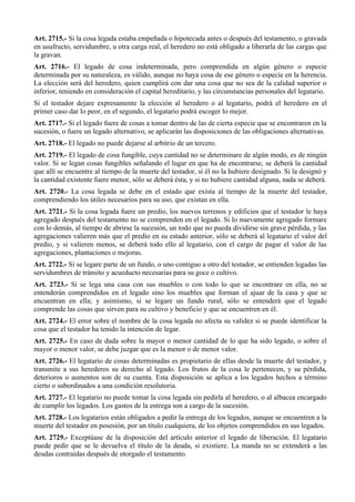 Art. 2715.- Si la cosa legada estaba empeñada o hipotecada antes o después del testamento, o gravada
en usufructo, servidumbre, u otra carga real, el heredero no está obligado a liberarla de las cargas que
la gravan.
Art. 2716.- El legado de cosa indeterminada, pero comprendida en algún género o especie
determinada por su naturaleza, es válido, aunque no haya cosa de ese género o especie en la herencia.
La elección será del heredero, quien cumplirá con dar una cosa que no sea de la calidad superior o
inferior, teniendo en consideración el capital hereditario, y las circunstancias personales del legatario.
Si el testador dejare expresamente la elección al heredero o al legatario, podrá el heredero en el
primer caso dar lo peor, en el segundo, el legatario podrá escoger lo mejor.
Art. 2717.- Si el legado fuere de cosas a tomar dentro de las de cierta especie que se encontraren en la
sucesión, o fuere un legado alternativo, se aplicarán las disposiciones de las obligaciones alternativas.
Art. 2718.- El legado no puede dejarse al arbitrio de un tercero.
Art. 2719.- El legado de cosa fungible, cuya cantidad no se determinare de algún modo, es de ningún
valor. Si se legan cosas fungibles señalando el lugar en que ha de encontrarse, se deberá la cantidad
que allí se encuentre al tiempo de la muerte del testador, si él no la hubiere designado. Si la designó y
la cantidad existente fuere menor, sólo se deberá ésta, y si no hubiere cantidad alguna, nada se deberá.
Art. 2720.- La cosa legada se debe en el estado que exista al tiempo de la muerte del testador,
comprendiendo los útiles necesarios para su uso, que existan en ella.
Art. 2721.- Si la cosa legada fuere un predio, los nuevos terrenos y edificios que el testador le haya
agregado después del testamento no se comprenden en el legado. Si lo nuevamente agregado formare
con lo demás, al tiempo de abrirse la sucesión, un todo que no pueda dividirse sin grave pérdida, y las
agregaciones valieren más que el predio en su estado anterior, sólo se deberá al legatario el valor del
predio, y si valieren menos, se deberá todo ello al legatario, con el cargo de pagar el valor de las
agregaciones, plantaciones o mejoras.
Art. 2722.- Si se legare parte de un fundo, o uno contiguo a otro del testador, se entienden legadas las
servidumbres de tránsito y acueducto necesarias para su goce o cultivo.
Art. 2723.- Si se lega una casa con sus muebles o con todo lo que se encontrare en ella, no se
entenderán comprendidos en el legado sino los muebles que forman el ajuar de la casa y que se
encuentran en ella; y asimismo, si se legare un fundo rural, sólo se entenderá que el legado
comprende las cosas que sirven para su cultivo y beneficio y que se encuentren en él.
Art. 2724.- El error sobre el nombre de la cosa legada no afecta su validez si se puede identificar la
cosa que el testador ha tenido la intención de legar.
Art. 2725.- En caso de duda sobre la mayor o menor cantidad de lo que ha sido legado, o sobre el
mayor o menor valor, se debe juzgar que es la menor o de menor valor.
Art. 2726.- El legatario de cosas determinadas es propietario de ellas desde la muerte del testador, y
transmite a sus herederos su derecho al legado. Los frutos de la cosa le pertenecen, y su pérdida,
deterioros o aumentos son de su cuenta. Esta disposición se aplica a los legados hechos a término
cierto o subordinados a una condición resolutoria.
Art. 2727.- El legatario no puede tomar la cosa legada sin pedirla al heredero, o al albacea encargado
de cumplir los legados. Los gastos de la entrega son a cargo de la sucesión.
Art. 2728.- Los legatarios están obligados a pedir la entrega de los legados, aunque se encuentren a la
muerte del testador en posesión, por un título cualquiera, de los objetos comprendidos en sus legados.
Art. 2729.- Exceptúase de la disposición del artículo anterior el legado de liberación. El legatario
puede pedir que se le devuelva el título de la deuda, si existiere. La manda no se extenderá a las
deudas contraídas después de otorgado el testamento.
 