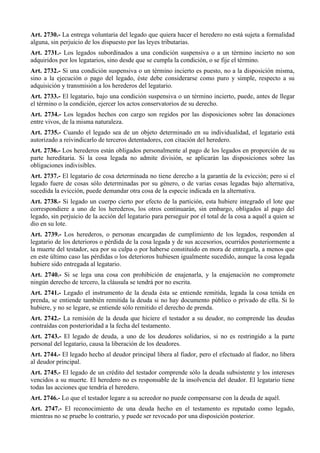 Art. 2730.- La entrega voluntaria del legado que quiera hacer el heredero no está sujeta a formalidad
alguna, sin perjuicio de los dispuesto por las leyes tributarias.
Art. 2731.- Los legados subordinados a una condición suspensiva o a un término incierto no son
adquiridos por los legatarios, sino desde que se cumpla la condición, o se fije el término.
Art. 2732.- Si una condición suspensiva o un término incierto es puesto, no a la disposición misma,
sino a la ejecución o pago del legado, éste debe considerarse como puro y simple, respecto a su
adquisición y transmisión a los herederos del legatario.
Art. 2733.- El legatario, bajo una condición suspensiva o un término incierto, puede, antes de llegar
el término o la condición, ejercer los actos conservatorios de su derecho.
Art. 2734.- Los legados hechos con cargo son regidos por las disposiciones sobre las donaciones
entre vivos, de la misma naturaleza.
Art. 2735.- Cuando el legado sea de un objeto determinado en su individualidad, el legatario está
autorizado a reivindicarlo de terceros detentadores, con citación del heredero.
Art. 2736.- Los herederos están obligados personalmente al pago de los legados en proporción de su
parte hereditaria. Si la cosa legada no admite división, se aplicarán las disposiciones sobre las
obligaciones indivisibles.
Art. 2737.- El legatario de cosa determinada no tiene derecho a la garantía de la evicción; pero si el
legado fuere de cosas sólo determinadas por su género, o de varias cosas legadas bajo alternativa,
sucedida la evicción, puede demandar otra cosa de la especie indicada en la alternativa.
Art. 2738.- Si legado un cuerpo cierto por efecto de la partición, esta hubiere integrado el lote que
correspondiere a uno de los herederos, los otros continuarán, sin embargo, obligados al pago del
legado, sin perjuicio de la acción del legatario para perseguir por el total de la cosa a aquél a quien se
dio en su lote.
Art. 2739.- Los herederos, o personas encargadas de cumplimiento de los legados, responden al
legatario de los deterioros o pérdida de la cosa legada y de sus accesorios, ocurridos posteriormente a
la muerte del testador, sea por su culpa o por haberse constituido en mora de entregarla, a menos que
en este último caso las pérdidas o los deterioros hubiesen igualmente sucedido, aunque la cosa legada
hubiere sido entregada al legatario.
Art. 2740.- Si se lega una cosa con prohibición de enajenarla, y la enajenación no compromete
ningún derecho de tercero, la cláusula se tendrá por no escrita.
Art. 2741.- Legado el instrumento de la deuda ésta se entiende remitida, legada la cosa tenida en
prenda, se entiende también remitida la deuda si no hay documento público o privado de ella. Si lo
hubiere, y no se legare, se entiende sólo remitido el derecho de prenda.
Art. 2742.- La remisión de la deuda que hiciere el testador a su deudor, no comprende las deudas
contraídas con posterioridad a la fecha del testamento.
Art. 2743.- El legado de deuda, a uno de los deudores solidarios, si no es restringido a la parte
personal del legatario, causa la liberación de los deudores.
Art. 2744.- El legado hecho al deudor principal libera al fiador, pero el efectuado al fiador, no libera
al deudor principal.
Art. 2745.- El legado de un crédito del testador comprende sólo la deuda subsistente y los intereses
vencidos a su muerte. El heredero no es responsable de la insolvencia del deudor. El legatario tiene
todas las acciones que tendría el heredero.
Art. 2746.- Lo que el testador legare a su acreedor no puede compensarse con la deuda de aquél.
Art. 2747.- El reconocimiento de una deuda hecho en el testamento es reputado como legado,
mientras no se pruebe lo contrario, y puede ser revocado por una disposición posterior.
 