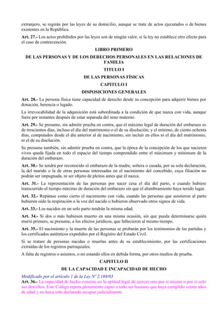 extranjero, se regirán por las leyes de su domicilio, aunque se trate de actos ejecutados o de bienes
existentes en la República.
Art. 27.- Los actos prohibidos por las leyes son de ningún valor, si la ley no establece otro efecto para
el caso de contravención.
LIBRO PRIMERO
DE LAS PERSONAS Y DE LOS DERECHOS PERSONALES EN LAS RELACIONES DE
FAMILIA
TITULO I
DE LAS PERSONAS FÍSICAS
CAPITULO I
DISPOSICIONES GENERALES
Art. 28.- La persona física tiene capacidad de derecho desde su concepción para adquirir bienes por
donación, herencia o legado.
La irrevocabilidad de la adquisición está subordinada a la condición de que nazca con vida, aunque
fuere por instantes después de estar separada del seno materno.
Art. 29.- Se presume, sin admitir prueba en contra, que el máximo legal de duración del embarazo es
de trescientos días, incluso el día del matrimonio o el de su disolución, y el mínimo, de ciento ochenta
días, computados desde el día anterior al de nacimiento, sin incluir en ellos ni el día del matrimonio,
ni el de su disolución.
Se presume también, sin admitir prueba en contra, que la época de la concepción de los que nacieren
vivos queda fijada en todo el espacio del tiempo comprendido entre el máximum y mínimum de la
duración del embarazo.
Art. 30.- Se tendrá por reconocido el embarazo de la madre, soltera o casada, por su sola declaración,
la del marido o la de otras personas interesadas en el nacimiento del concebido, cuya filiación no
podrán ser impugnada, ni ser objeto de pleitos antes que él nazca.
Art. 31.- La representación de las personas por nacer cesa el día del parto, o cuando hubiere
transcurrido el tiempo máximo de duración del embarazo sin que el alumbramiento haya tenido lugar.
Art. 32.- Repútase como cierto el nacimiento con vida, cuando las personas que asistieron al parto
hubieren oído la respiración o la voz del nacido o hubieron observado otros signos de vida.
Art. 33.- Los nacidos en un solo parto tendrán la misma edad.
Art. 34.- Si dos o más hubiesen muerto en una misma ocasión, sin que pueda determinarse quién
murió primero, se presume, a los efectos jurídicos, que fallecieron al mismo tiempo.
Art. 35.- El nacimiento y la muerte de las personas se probarán por los testimonios de las partidas y
los certificados auténticos expedidos por el Registro del Estado Civil.
Si se tratare de personas nacidas o muertas antes de su establecimiento, por las certificaciones
extraídas de los registros parroquiales.
A falta de registros o asientos, o no estando ellos en debida forma, por otros medios de prueba.
CAPITULO II
DE LA CAPACIDAD E INCAPACIDAD DE HECHO
Modificado por el artículo 1 de la Ley Nº 2.169/03
Art. 36.- La capacidad de hecho consiste en la aptitud legal de ejercer uno por sí mismo o por sí solo
sus derechos. Este Código reputa plenamente capaz a todo ser humano que haya cumplido veinte años
de edad y no haya sido declarado incapaz judicialmente.
 