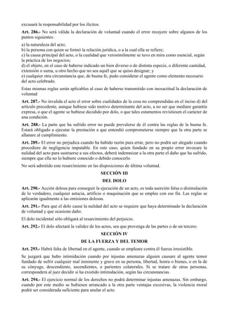excusará la responsabilidad por los ilícitos.
Art. 286.- No será válida la declaración de voluntad cuando el error recayere sobre algunos de los
puntos siguientes:
a) la naturaleza del acto;
b) la persona con quien se formó la relación jurídica, o a la cual ella se refiere;
c) la causa principal del acto, o la cualidad que verosímilmente se tuvo en mira como esencial, según
la práctica de los negocios;
d) el objeto, en el caso de haberse indicado un bien diverso o de distinta especie, o diferente cantidad,
extensión o suma, u otro hecho que no sea aquél que se quiso designar; y
e) cualquier otra circunstancia que, de buena fe, pudo considerar el agente como elemento necesario
del acto celebrado.
Estas mismas reglas serán aplicables al caso de haberse transmitido con inexactitud la declaración de
voluntad
Art. 287.- No invalida el acto el error sobre cualidades de la cosa no comprendidas en el inciso d) del
artículo precedente, aunque hubiese sido motivo determinante del acto, a no ser que mediare garantía
expresa, o que el agente se hubiese decidido por dolo, o que tales estamentos revistiesen el carácter de
una condición.
Art. 288.- La parte que ha sufrido error no puede prevalerse de él contra las reglas de la buena fe.
Estará obligado a ejecutar la prestación a que entendió comprometerse siempre que la otra parte se
allanare al cumplimiento.
Art. 289.- El error no perjudica cuando ha habido razón para errar, pero no podrá ser alegado cuando
procediere de negligencia imputable. En este caso, quien fundado en su propio error invocare la
nulidad del acto para sustraerse a sus efectos, deberá indemnizar a la otra parte el daño que ha sufrido,
siempre que ella no lo hubiere conocido o debido conocerlo.
No será admitido este resarcimiento en las disposiciones de última voluntad.
SECCIÓN III
DEL DOLO
Art. 290.- Acción dolosa para conseguir la ejecución de un acto, es toda aserción falsa o disimulación
de lo verdadero, cualquier astucia, artificio o maquinación que se emplee con ese fin. Las reglas se
aplicarán igualmente a las omisiones dolosas.
Art. 291.- Para que el dolo cause la nulidad del acto se requiere que haya determinado la declaración
de voluntad y que ocasione daño.
El dolo incidental sólo obligará al resarcimiento del perjuicio.
Art. 292.- El dolo afectará la validez de los actos, sea que provenga de las partes o de un tercero.
SECCIÓN IV
DE LA FUERZA Y DEL TEMOR
Art. 293.- Habrá falta de libertad en el agente, cuando se empleare contra él fuerza irresistible.
Se juzgará que hubo intimidación cuando por injustas amenazas alguien causare al agente temor
fundado de sufrir cualquier mal inminente y grave en su persona, libertad, honra o bienes, o en la de
su cónyuge, descendiente, ascendientes, o parientes colaterales. Si se tratare de otras personas,
corresponderá al juez decidir si ha existido intimidación, según las circunstancias.
Art. 294.- El ejercicio normal de los derechos no podrá determinar injustas amenazas. Sin embargo,
cuando por este medio se hubiesen arrancado a la otra parte ventajas excesivas, la violencia moral
podrá ser considerada suficiente para anular el acto.
 