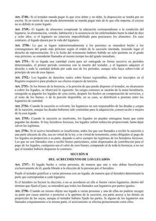Art. 2748.- Si el testador manda pagar lo que cree deber y no debe, la disposición se tendrá por no
escrita. Si en razón de una deuda determinada se manda pagar más de lo que ella importa, el exceso
no es debido ni como legado.
Art. 2749.- El legado de alimentos comprende la educación correspondiente a la condición del
legatario, la alimentación, vestido, habitación y la asistencia en las enfermedades hasta la edad de diez
y ocho años, si el legatario no estuviere imposibilitado para procurarse los alimentos. En caso
contrario, el legado durará por la vida del legatario.
Art. 2750.- Lo que se legare indeterminadamente a los parientes se entenderá hecho a los
consanguíneos del grado más próximo según el orden de la sucesión intestada, teniendo lugar el
derecho de representación. Si a la fecha del testamento hubiere habido un solo pariente en el grado
más próximo, se entenderán llamados al mismo tiempo los del grado inmediato.
Art. 2751.- Si es legada una cantidad cierta para ser entregada en forma sucesiva en períodos
determinados, el primer período comienza con la muerte del testador, y el legatario adquiere el
derecho a toda la cantidad debida por cada uno de los períodos, aunque sólo haya sobrevivido al
principio de uno de esos lapsos.
Art. 2752.- Los legados de derechos reales sobre bienes registrables, deben ser inscriptos en el
Registro respectivo para producir sus efectos respecto de terceros.
Art. 2753.- Si los bienes de la herencia, o la porción de que puede disponer el testador, no alcanzaren
a cubrir los legados, se observará lo siguiente: las cargas comunes se sacarán de la masa hereditaria,
enseguida se pagarán los legados de cosa cierta, después los hechos en compensación de servicios, y
el resto de los bienes, o de la porción disponible, en su caso, se distribuirá a prorrata entre los
legatarios de cantidad.
Art. 2754.- Cuando la sucesión es solvente, los legatarios no son responsables de las deudas y cargas
de la sucesión, aunque las deudas hubieren sido contraídas para la adquisición, conservación o mejora
de la cosa legada.
Art. 2755.- Cuando la sucesión es insolvente, los legados no pueden entregarse hasta que estén
pagadas las deudas. Si hay herederos forzosos, los legados sufren reducción proporcional, hasta dejar
salvas las legítimas.
Art. 2756.- Si el acervo hereditario es insuficiente, todos los que son llamados a recibir la sucesión o
una parte alícuota de ella, sea en virtud de la ley, o en virtud de testamento, están obligados al pago de
los legados en proporción a su parte, dejando a salvo siempre las legítimas de los herederos forzosos.
Los que no son llamados sino a recibir bienes particulares, están dispensados de contribución para el
pago de los legados, cualquiera sea el valor de esos bienes, comparado al de toda la herencia, a no ser
que el testador hubiere dispuesto lo contrario.
SECCIÓN II
DEL ACRECIMIENTO DE LOS LEGADOS
Art. 2757.- El legado hecho a varias personas, de manera que una o más deban beneficiarse
exclusivamente de él, queda librado a la elección de la persona por el heredero.
Puede el testador gratificar a varias personas con un legado, de manera que el heredero determinará la
parte que correspondan a cada legatario.
Si el heredero no hiciere la elección, o no se acordasen en ella si fueren varios legatarios, dentro del
término que fijará el juez, se entenderá que todos los llamados son legatarios por partes iguales.
Art. 2758.- Cuando un mismo objeto sea legado a varias personas y una de ellas no pudiere recoger
su parte por causa anterior o posterior a la apertura de la sucesión, esa parte acrece a las demás en
proporción de las suyas, aunque el testador hubiere fijado las partes. Si alguno de los legatarios son
llamados conjuntamente a la misma parte, el acrecimiento se efectúa primeramente entre ellos.
 