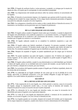 Art. 2759.- El legado de usufructo hecho a varias personas y aceptado, se extingue por la muerte de
alguna de ellas, en la parte que le corresponda, la cual consolida la propiedad.
Art. 2760.- Las disposiciones del testador prevalecen sobre las normas relativas al acrecimiento de
los legados.
Art. 2761.- El derecho al acrecimiento impone a los legatarios que quieran recibir la porción caduca,
la obligación de cumplir las cargas impuestas. Si las cargas fueren meramente personales al legatario
cuya parte ha caducado, no pasan a los otros legatarios.
Art. 2762.- Los colegatarios a beneficio de los cuales se abre o puede abrirse el derecho de acrecer, lo
transmiten a sus herederos con las porciones que en el legado les pertenecen.
SECCIÓN III
DE LA CADUCIDAD DE LOS LEGADOS
Art. 2763.- El legado caduca cuando el legatario muere antes que el testador, o cuando la adquisición
del legado está subordinada a una condición suspensiva o a un término incierto, y el legatario muere
antes del cumplimiento de la condición o del vencimiento del término, a menos que del testamento
resultare que el legado era extensivo a sus herederos.
Art. 2764.- El legado caducará cuando no se cumpliere la condición suspensiva a que está
subordinado.
Art. 2765.- El legado caduca por haberlo repudiado el legatario. Se presume aceptado el legado
mientras no conste lo contrario. El heredero puede exigir que el legatario opte dentro del plazo de
treinta días. Se considera aceptante al legatario que no manifiesta su opción dentro de ese plazo.
Art. 2766.- Después de aceptado el legado, no puede repudiárselo por las cargas que lo hicieron
oneroso.
Art. 2767.- No puede repudiarse una parte del legado y aceptarse otra. Si hubiere dos legados al
mismo legatario, de los cuales uno fuere con cargo, el legatario no podrá aceptar el legado libre y
repudiar el otro.
Art. 2768.- El legado caduca también, cuando la cosa determinada en su individualidad, que formaba
el objeto del legado, perece en su totalidad antes de la muerte del testador, sea por hecho de éste, o
por caso fortuito, o después de su muerte, por caso fortuito.
Art. 2769.- Los acreedores del legatario pueden aceptar el legado que él hubiere repudiado, dentro de
los treinta días de la renuncia.
Art. 2770.- La caducidad de un legado resultante de una causa que no sea la pérdida de la cosa
legada, aprovecha, no habiendo sustitución, a los que estaban obligados al pago del legado, o a
aquéllos a los cuales hubiere de perjudicar su ejecución.
SECCIÓN IV
DE LA REVOCACIÓN DE LOS LEGADOS
Art. 2771.- Toda enajenación de la cosa legada, sea a título gratuito u oneroso, causa la revocación
del legado, aunque la enajenación resulte nula, y la cosa vuelva al dominio del testador. La
enajenación parcial no causa revocación sino por la parte enajenada.
Art. 2772.- La afectación de la cosa legada por derechos reales, no causa la revocación de la
liberalidad, pero pasa al legatario con el gravamen impuesto.
Art. 2773.- La venta de la cosa legada por disposición judicial, a instancia de los acreedores del
testador, no revocará el legado, si la cosa volviere al dominio de éste.
Art. 2774.- Los legados pueden ser revocados, después de la muerte del testador, por la inejecución
de los cargos impuestos al legatario, cuando éstos fueren el motivo determinante de la liberalidad.
 