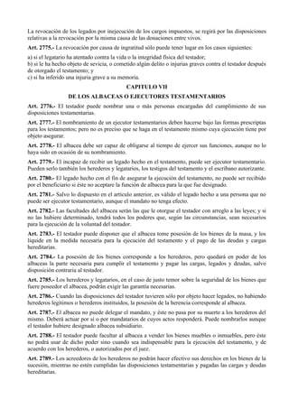 La revocación de los legados por inejecución de los cargos impuestos, se regirá por las disposiciones
relativas a la revocación por la misma causa de las donaciones entre vivos.
Art. 2775.- La revocación por causa de ingratitud sólo puede tener lugar en los casos siguientes:
a) si el legatario ha atentado contra la vida o la integridad física del testador;
b) si le ha hecho objeto de sevicia, o cometido algún delito o injurias graves contra el testador después
de otorgado el testamento; y
c) si ha inferido una injuria grave a su memoria.
CAPITULO VII
DE LOS ALBACEAS O EJECUTORES TESTAMENTARIOS
Art. 2776.- El testador puede nombrar una o más personas encargadas del cumplimiento de sus
disposiciones testamentarias.
Art. 2777.- El nombramiento de un ejecutor testamentarios deben hacerse bajo las formas prescriptas
para los testamentos; pero no es preciso que se haga en el testamento mismo cuya ejecución tiene por
objeto asegurar.
Art. 2778.- El albacea debe ser capaz de obligarse al tiempo de ejercer sus funciones, aunque no lo
haya sido en ocasión de su nombramiento.
Art. 2779.- El incapaz de recibir un legado hecho en el testamento, puede ser ejecutor testamentario.
Pueden serlo también los herederos y legatarios, los testigos del testamento y el escribano autorizante.
Art. 2780.- El legado hecho con el fin de asegurar la ejecución del testamento, no puede ser recibido
por el beneficiario si éste no aceptare la función de albacea para la que fue designado.
Art. 2781.- Salvo lo dispuesto en el artículo anterior, es válido el legado hecho a una persona que no
puede ser ejecutor testamentario, aunque el mandato no tenga efecto.
Art. 2782.- Las facultades del albacea serán las que le otorgue el testador con arreglo a las leyes; y si
no las hubiere determinado, tendrá todos los poderes que, según las circunstancias, sean necesarios
para la ejecución de la voluntad del testador.
Art. 2783.- El testador puede disponer que el albacea tome posesión de los bienes de la masa, y los
liquide en la medida necesaria para la ejecución del testamento y el pago de las deudas y cargas
hereditarias.
Art. 2784.- La posesión de los bienes corresponde a los herederos, pero quedará en poder de los
albaceas la parte necesaria para cumplir el testamento y pagar las cargas, legados y deudas, salvo
disposición contraria al testador.
Art. 2785.- Los herederos y legatarios, en el caso de justo temor sobre la seguridad de los bienes que
fuere poseedor el albacea, podrán exigir las garantía necesarias.
Art. 2786.- Cuando las disposiciones del testador tuvieren sólo por objeto hacer legados, no habiendo
herederos legítimos o herederos instituidos, la posesión de la herencia corresponde al albacea.
Art. 2787.- El albacea no puede delegar el mandato, y éste no pasa por su muerte a los herederos del
mismo. Deberá actuar por sí o por mandatarios de cuyos actos responderá. Puede nombrarlos aunque
el testador hubiere designado albacea subsidiario.
Art. 2788.- El testador puede facultar al albacea a vender los bienes muebles o inmuebles, pero éste
no podrá usar de dicho poder sino cuando sea indispensable para la ejecución del testamento, y de
acuerdo con los herederos, o autorizados por el juez.
Art. 2789.- Los acreedores de los herederos no podrán hacer efectivo sus derechos en los bienes de la
sucesión, mientras no estén cumplidas las disposiciones testamentarias y pagadas las cargas y deudas
hereditarias.
 