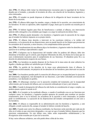 Art. 2790.- El albacea debe tomar las determinaciones necesarias para la seguridad de los bienes
dejados por el testador, y proceder al inventario de ellos, con citación de los herederos, legatarios y
otros interesados.
Art. 2791.- El testador no puede dispensar al albacea de la obligación de hacer inventario de los
bienes de la sucesión.
Art. 2792.- El albacea debe pagar las mandas, cargas y deudas de la sucesión, con conocimiento de
los herederos. Si éstos se opusieren, debe suspender el pago, hasta que la cuestión sea resuelta por el
juez.
Art. 2793.- Si hubiere legados para fines de beneficencia o caridad, el albacea, con intervención
judicial, debe entregarlos a las entidades que tengan a su cargo la realización de dichos fines.
Art. 2794.- El albacea puede demandar a los herederos y legatarios para la ejecución de las cargas
que el testador les hubiere impuesto en su propio interés.
Art. 2795.- El albacea tiene derecho a intervenir en las cuestiones relativas a la validez del
testamento, o a la ejecución de sus disposiciones; pero no puede hacerlo en los litigios que promuevan
los acreedores de la sucesión, u otros terceros, si no comprometen dicha ejecución.
Art. 2796.- El nombramiento de una albacea deja a los herederos y legatarios todos los derechos cuyo
ejercicio no se atribuye especialmente a aquél.
Art. 2797.- Cualquiera sea la disposiciones del testador sobre los poderes del albacea, debe éste
abandonar al heredero que lo solicite, para disponer libremente de ellos, los bienes de la masa que no
sean evidentemente necesarios para el cumplimiento de sus funciones. El abandono pone fin a su
derecho de administración respecto de esos bienes.
Art. 2798.- Los herederos no pueden disponer de los bienes de la masa antes de estar cubiertos los
legados y deudas que deben ser satisfechos por el albacea.
Art. 2799.- La gestión de los derechos de la masa cuya administración tiene el albacea, le
corresponde exclusivamente, sin perjuicio de los derechos de los herederos, para intervenir en caso de
litigio.
Art. 2800.- Los herederos pueden pedir la remoción del albacea por su incapacidad para la ejecución
del testamento, negligencia, mal desempeño de sus funciones, o por haber solicitado convocación de
acreedores, o ser declarado en quiebra.
Art. 2801.- El albaceazgo concluye con la ejecución completa del testamento, por la incapacidad
sobreviniente, por la muerte del albacea, por su remoción ordenada por el juez y por renuncia.
Art. 2802.- Cuando la designación del albacea ha sido hecha en consideración al cargo o empleo, sus
poderes pasan a quien le sucede en él.
Art. 2803.- Si el testador no ha nombrado albacea, o cuando el nombrado cesa en sus funciones por
cualquier causa, los herederos y legatarios pueden oponerse de acuerdo para nombrar un ejecutor
testamentario; pero si no lo hicieren, los acreedores de la sucesión u otros interesados, no pueden
pedir su nombramiento. La ejecución de las disposiciones del testador corresponderá en este caso a
los herederos.
Art. 2804.- El albacea es responsable de su administración ante los herederos y legatarios, y está
obligado a rendir cuenta de ella, aunque el testador le hubiere eximido de hacerlo.
Art. 2805.- Cuando sean varios los albaceas nombrados, las funciones serán ejercidas por cada uno de
ellos en el orden en que estuvieren designados, a no que ser que el testador hubiere dispuesto que los
ejercieren conjuntamente. En este último caso, todos serán responsables solidariamente y las
divergencias serán resueltas por el juez de la sucesión.
Si hay varios albaceas solidarios, uno sólo podrá obrar a falta de los otros.
 