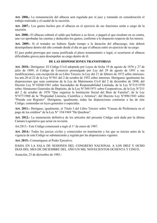 Art. 2806.- La remuneración del albacea será regulada por el juez y tomando en consideración el
trabajo realizado y el caudal de la sucesión.
Art. 2807.- Los gastos hechos por el albacea en el ejercicio de sus funciones serán a cargo de la
sucesión.
Art. 2808.- El albacea cobrará el saldo que hubiere a su favor, o pagará el que resultare en su contra,
una vez aprobadas las cuentas y deducidos los gastos, conforme a lo dispuesto respecto de los tutores.
Art. 2809.- Si el testador no hubiere fijado tiempo a la duración del albaceazgo, éste deberá
desempeñarse dentro del año contado desde el día en que el albacea entró en ejercicio de su cargo.
El juez podrá prorrogar por causa justificada el plazo testamentario o legal, si ocurrieren al albacea
dificultades graves para desempeñar su cargo dentro de él.
DE LAS DISPOSICIONES TRANSITORIAS
Art. 2810.- Deróganse: El Código Civil adoptado por Leyes de fecha 19 de agosto de 1876 y 27 de
julio de 1889; el Código de Comercio promulgado por Ley del 29 de agosto de 1891 y sus
modificaciones, con excepción de su Libro Tercero; la Ley del 21 de febrero de 1872 sobre intereses;
los arts.20 al 22 de la Ley N°561 del 2 de octubre de 1952 sobre intereses. Deróganse igualmente las
disposiciones que sean contrarias de la Ley de Matrimonio Civil del 2 de diciembre de 1898, del
Decreto Ley N°10268/1941 sobre Sociedades de Responsabilidad Limitada, de la Ley N°215/1970
sobre Almacenes Generales de Depósito, de la Ley N°349/1971 sobre Cooperativas, de la Ley N°211
del 2 de octubre de 1970 "Que organiza la Institución Social del Bien de Familia"; de la Ley
N°677/1960 de la "Propiedad Literaria, Científica y Artística", del Decreto Ley N°896/1943 sobre
"Prenda con Registro". Deróganse, igualmente, todas las disposiciones contrarias a las de éste
Código, contenidas en leyes generales o especiales.
Art. 2811.- Derógase, igualmente, el Título I del Libro Tercero sobre "Causas de Preferencia en el
pago de los créditos" de la Ley N° 154/1969 "De Quiebras".
Art. 2812.- La numeración definitiva de los artículos del presente Código será dada por la última
Cámara Legislativa que actué en revisión.
Art.2813.- Este Código comenzará a regir el 1° de enero de 1987.
Art. 2814.- Todos los juicios civiles y comerciales en tramitación y los que se inicien antes de la
vigencia de este Código se substanciarán y regirán por las disposiciones vigentes.
Art. 2815.- Comuníquese al Poder Ejecutivo.
DADA EN LA SALA DE SESIONES DEL CONGRESO NACIONAL A LOS DIEZ Y OCHO
DIAS DEL MES DE DICIEMBRE DEL AÑO UN MIL NOVECIENTOS OCHENTA Y CINCO.
Asunción, 23 de diciembre de 1985.-
 