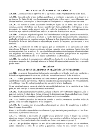 DE LA SIMULACIÓN EN LOS ACTOS JURÍDICOS
Art. 305.- La simulación no es reprobada por la ley cuando a nadie perjudica ni tiene un fin ilícito.
Art. 306.- Se podrá anular el acto jurídico, cuando por la simulación se perjudica a un tercero o se
persigue un fin ilícito. En tal caso, los autores de aquella sólo podrán ejercer entre sí la acción para
obtener la nulidad, con arreglo a lo dispuesto por este Código sobre el enriquecimiento sin causa.
Art. 307.- Si hubiere un contra documento firmado por alguna de las partes, para dejar el acto
simulado, cuando éste hubiere sido ilícito; o cuando fuere lícito, explicando o restringiendo el acto
precedente, los jueces pueden conocer sobre él y sobre la simulación, si el contradocumento no
contuviese algo contra la prohibición de las leyes, o contra los derechos de un tercero.
Art. 308.- Los terceros perjudicados por un acto simulado tienen acción para demandar su anulación,
pero los efectos de la sentencia no afectarán la validez de los actos de administración o enajenación
celebrados a título oneroso con otras personas de buena fe. Esta disposición se aplicará igualmente a
la anulación declarada judicialmente o efectuada por acuerdo de las partes que otorgaron el acto
simulado.
Art. 309.- La simulación no podrá ser opuesta por los contratantes a los acreedores del titular
aparente que de buena fe hubieren realizados actos de ejecución sobre bienes que fueron objeto del
contrato simulado. Los acreedores del que simuló la enajenación podrán impugnar el acto simulado
que perjudique sus derechos y, en el conflicto con los acreedores quirografarios del adquirente
simulado, serán preferidos a éstos si su crédito fuere anterior al acto simulado.
Art. 310.- La prueba de la simulación será admisible sin limitación si la demanda fuere promovida
por terceros y cuando fuere destinada a invocar la ilicitud del acto simulado, aunque fuere promovida
por las partes.
SECCIÓN IV
DE LOS ACTOS CELEBRADOS EN FRAUDE DE LOS ACREEDORES
Art. 311.- Los actos de disposición a título gratuito practicados por el deudor insolvente, o reducido a
la insolvencia por causa de dichos actos, pueden ser revocados a instancia de los acreedores.
Art. 312.- Serán igualmente revocables los actos onerosos practicados por el deudor insolvente,
cuando la insolvencia fuere notoria, o hubiese fundado motivo para ser conocida del otro contratante,
y el crédito en virtud del cual se intenta la acción sea anterior al acto fraudulento.
Si por virtud del acto se tratare de eludir la responsabilidad derivada de la comisión de un delito
penal, no hará falta que el crédito sea anterior a dicho acto.
Art. 313.- Si el deudor renunciare derechos, aunque no fueren irrevocablemente adquiridos, con lo
que pudo mejorar el estado de su fortuna o impedir la disminución de ella, podrá el acreedor obtener
la revocación de dicha renuncia y ejercer los derechos o acciones renunciados.
Art. 314.- También procederá la revocación cuando el deudor constituyere derechos reales de
garantía sobre sus bienes en perjuicio de sus acreedores.
Art. 315.- La revocación será pronunciada exclusivamente en interés del acreedor que la pidió, y
hasta el importe de su crédito.
Cesará la acción del acreedor si el tercero efectuare el pago o constituyese garantía para el caso de ser
insuficiente el patrimonio del deudor.
Art. 316.- Obtenida la revocación, el acreedor puede promover contra el tercero las acciones
ejecutivas o conservatorias respecto de los bienes que constituyen el objeto del acto revocado. El
cómplice en el fraude debe devolverlos con todos sus frutos como poseedor de mala fe.
Art. 317.- El que hubiere adquirido de mala fe las cosas enajenadas en fraude de los acreedores,
deberá indemnizar a éstos de los daños y perjuicios, cuando la cosa hubiere pasado a un
 