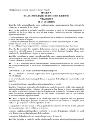 subadquirente de buena fe, o cuando se hubiere perdido.
SECCIÓN V
DE LAS MODALIDADES DE LOS ACTOS JURÍDICOS
PARÁGRAFO I
DE LA CONDICIÓN
Art. 318.- En los actos jurídicos las partes podrán subordinar a un acontecimiento futuro e incierto la
existencia o la resolución de sus efectos.
Art. 319.- La condición de un hecho imposible, contrario a la moral o a las buenas costumbres, o
prohibido por las leyes, deja sin efecto el acto jurídico. Quedan especialmente prohibidas las
siguientes condiciones:
a) habitar siempre un lugar determinado o sujetar la elección de domicilio a la voluntad de un tercero;
b) mudar o no mudar de religión;
c) casarse con determinada persona, con aprobación de un tercero, o en cierto lugar o en cierto
tiempo; pero será válida la de contraer matrimonio; y
d) vivir célibe perpetua o temporalmente, o no casarse con persona determinada, o divorciarse.
Art. 320.- La condición debe cumplirse de la manera como se la estipuló. El cumplimiento de la
condición es indivisible aunque la prestación consista en hechos divisibles. Cumplida sólo en parte,
los efectos del acto jurídico no existen o se resuelven en parte.
Art. 321.- La condición se juzgará cumplida, cuando las partes a quienes su cumplimiento aprovecha,
voluntariamente la renuncien; o cuando, dependiendo del acto voluntario de un tercero, éste se negare
al acto, o rehusare su asentimiento.
Art. 322.- Si la relación de derecho fuere subordinada a una condición resolutoria, sus efectos cesan
por el cumplimiento de ella. A partir de este momento se restablece el estado anterior a la celebración
del acto.
Debe restituirse lo que hubiere recibido en virtud de la obligación.
Art. 323.- Pendiente la condición suspensiva no puede exigirse el cumplimiento de la obligación a
ella subordinada.
Si por error el deudor hubiere entregado bienes en ejecución de la obligación condicionada, podrá
repetirlos.
Si la condición no llegare a cumplirse, se juzgará que el acto no existió.
Art. 324.- El que tenga un derecho subordinado a una condición suspensiva podrá exigir, en caso de
realizarse la condición, daños y perjuicios a la otra parte, si ésta, durante el tiempo intermedio de la
suspensión, ha destruido o limitado el derecho dependiente de la condición. En caso de un acto bajo
condición resolutoria, tendrá el mismo derecho en las mismas circunstancias, aquél en cuyo beneficio
se restablece la situación jurídica anterior.
Art. 325.- Si alguien ha dispuesto de un objeto bajo condición suspensiva, todo acto posterior
efectuado sobre dicho objeto, pendiente la condición, será ineficaz si la condición se cumpliere, en la
medida en que perjudicase el efecto dependiente de ella.
Se equiparará a este acto el que se realice, pendiente la condición, por medio de una ejecución
forzosa, un embargo, o por el síndico de un concurso.
Lo mismo sucederá, siendo la condición resolutoria, con los actos de disposición realizados por aquél
cuyo derecho cese por el cumplimiento de la condición.
La anulación declarada no afectará los derechos de terceros de buena fe.
Art. 326.- Cumplida la condición, quedan subsistentes los actos de administración realizados por el
 