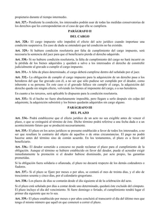 propietario durante el tiempo intermedio.
Art. 327.- Pendiente la condición, los interesados podrán usar de todas las medidas conservatorias de
los derechos que les corresponderían en el caso de que ella se cumpliera.
PARÁGRAFO II
DEL CARGO
Art. 328.- El cargo impuesto sólo impedirá el efecto del acto jurídico cuando importase una
condición suspensiva. En caso de duda se entenderá que tal condición no ha existido.
Art. 329.- Si hubiere condición resolutoria por falta de cumplimiento del cargo impuesto, será
necesaria la sentencia del juez para que el beneficiario pierda el derecho adquirido.
Art. 330.- Si no hubiere condición resolutoria, la falta de cumplimiento del cargo no hará incurrir en
la pérdida de los bienes adquiridos y quedará a salvo a los interesados el derecho de constreñir
judicialmente al gravado a cumplir el cargo impuesto.
Art. 331.- A falta de plazo determinado, el cargo deberá cumplirse dentro del señalado por el juez.
Art. 332.- La obligación de cumplir el cargo impuesto para la adquisición de un derecho pasa a los
herederos del que fue gravado con él, a no ser que sólo pudiese ser cumplido por el deudor, como
inherente a su persona. En este caso si el gravado fallece sin cumplir el cargo, la adquisición del
derecho queda sin ningún efecto, volviendo los bienes al imponente del cargo, o a sus herederos.
En cuanto a los terceros, será aplicable lo dispuesto para la condición resolutoria.
Art. 333.- Si el hecho no fuere absolutamente imposible, pero llegare a serlo después sin culpa del
adquirente, la adquisición subsistirá y los bienes quedarán adquiridos sin cargo alguno.
PARÁGRAFO III
DEL PLAZO
Art. 334.- Podrá establecerse que el efecto jurídico de un acto no sea exigible antes de vencer el
plazo, o que se extinguirá al término de éste. Dicho término podrá referirse a una fecha dada o a un
acontecimiento futuro que se producirá necesariamente.
Art. 335.- El plazo en los actos jurídicos se presume establecido a favor de todos los interesados, a no
ser que resultare lo contrario del objeto de aquellos o de otras circunstancias. El pago no podrá
hacerse antes del término sino de común acuerdo. En los testamentos, el plazo es a favor del
beneficiario.
Art. 336.- El deudor sometido a concurso no puede reclamar el plazo para el cumplimiento de la
obligación. Aunque el término se hubiere establecido en favor del deudor, puede el acreedor exigir
inmediatamente la prestación si el deudor hubiese disminuido, por acto propio, las garantías
prometidas.
Si la obligación fuera solidaria o afianzada, el plazo no decaerá respecto de los demás codeudores o
fiadores.
Art. 337.- Si el plazo se fijare por meses o por años, se contará el mes de treinta días, y el año de
trescientos sesenta y cinco días, por el calendario gregoriano.
Art. 338.- Los plazos de días se contarán desde el día siguiente al de la celebración del acto.
Si el plazo está señalado por días a contar desde uno determinado, quedará éste excluido del cómputo.
El plazo incluye el día del vencimiento. Si fuere domingo o feriado, el cumplimiento tendrá lugar el
primer día siguiente que no lo sea.
Art. 339.- El plazo establecido por meses o por años concluirá al transcurrir el día del último mes que
tenga el mismo número que aquél en que comenzó a correr el plazo.
 