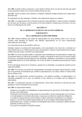 Art. 340.- Cuando el plazo comenzare a correr desde el último día de un mes de más días que aquél
en que terminare el plazo, éste vencerá el último día de este mes.
Art. 341.- Todos los plazos será continuos y completos, debiendo siempre terminar en la media noche
del último día.
Se computarán los días domingos y feriados, salvo disposición expresa en contrario.
Art. 342.- Las disposiciones de los artículos anteriores serán aplicables a todos los plazos señalados
por las leyes, por los jueces, o por las partes en los actos jurídicos, siempre que en las leyes o en esos
actos no se disponga de otro modo.
SECCIÓN VI
DE LA REPRESENTACIÓN EN LOS ACTOS JURÍDICOS
PARÁGRAFO I
DE LA REPRESENTACIÓN POR PODER
Art. 343.- Podrán celebrarse por medio de representantes los actos jurídicos entre vivos. Los que
versaren sobre derechos de familia, sólo admiten representación en los casos expresamente
autorizados por este Código.
Las consecuencias de un acto jurídico serán con
sideradas respecto a la persona del representante, en lo concerniente a los vicios de su voluntad o al
conocimiento que tuvo o debió tener de ciertas circunstancias. Aunque el representante fuere incapaz,
valdrá el acto que realice a nombre de su representado.
Art. 344.- Los actos del representado se reputarán como celebrados por el representante, siempre que
los ejecutare dentro los límites de sus poderes. Cuando se excediere de ellos, pero los terceros fueren
de buena fe, se estimará que obró dentro de sus facultades, obligando a su principal si el acto quedare
comprendido dentro de su título habilitante. En el caso de duda, se entenderá que procedió por cuenta
propia.
El error del agente acerca de la existencia y alcance de sus facultades, se juzgará de acuerdo con las
reglas del mandato.
Art. 345.- Los terceros con quienes los representantes concertaren un negocio tienen derecho a exigir
que se les presente el instrumento que acredite la representación y las cartas, órdenes o instrucciones
que se refieren a ella.
Art. 346.- Si el representante careciere de poderes, o los hubiere excedido y el representado, o la
autoridad competente en su caso, no ratificare el acto obrado en su nombre éste no obligará al
representado.
Art. 347.- La ratificación equivale a la representación. Tiene efecto retroactivo al día del acto, pero
quedarían a salvo los derechos de los terceros.
Art. 348.- El representante deberá:
a)atenerse a sus poderes, no obligándose el representante por lo que hiciere sin facultades o fuera
de ellas, salvo ratificación;
b) abstenerse de formalizar consigo mismo un acto jurídico, sea por cuenta propia o de un tercero,
si el representado no lo hubiera autorizado, a menos que se tratare de cumplir una obligación;
c) cuando el encargo fuere de colocar fondos a réditos, abstenerse de aplicarlos a sus negocios
propios o a los de otros también representados por él, de no mediar conformidad expresa del
representado; pero, cuando se le hubiere encomendado tomar dinero en préstamo, podrá el mismo
facilitarlo al interés en curso; y
d) no usar de sus poderes en beneficio propio.
 
