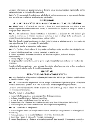 Los actos celebrados con quienes supieran o debieran saber las circunstancias mencionadas en los
incisos anteriores, no obligarán al representado.
Art. 349.- El representado deberá atenerse a la fecha de los instrumentos que su representante hubiere
suscrito, salvo que pruebe que aquellos fueron antedatados.
PARÁGRAFO II
DE LA AUTORIZACIÓN Y DE LA RATIFICACIÓN DE LOS ACTOS JURÍDICOS
Art. 350.- Cuando la eficacia de un contrato, o de un acto jurídico unilateral que interese a otra
persona, dependiese de la voluntad de un tercero, el asentimiento o la negativa de éste podrá hacerse a
cualquiera de los interesados.
Art. 351.- El asentimiento será revocable hasta el momento de la ejecución del acto, a menos que
resulte lo contrario de la relación jurídica en virtud de la cual se otorgó dicho asentimiento. La
revocación podrá comunicarse a cualquiera de los interesados.
Art. 352.- Los efectos del asentimiento prestado posteriormente se retrotraerán, salvo convención en
contrario, al tiempo de la celebración del acto jurídico.
La facultad de aprobar se transmite a los herederos.
Art. 353.- Queda revalidado el acto de disposición realizado por quien no pudiere hacerlo legalmente;
a) cuando lo hubiere autorizado el titular, o mediare su aprobación;
b) cuando requiriendo la celebración del acto una autorización previa, ésta fuere otorgada
posteriormente;
c) si luego adquiere el objeto; y
d) siempre que heredare al dueño, con tal que la aceptación de la herencia no fuere con beneficio de
inventario.
Cuando se hubieren realizados varios actos de disposición sobre la misma cosa y ellos no pudieren
coexistir, se aplicarán las reglas de las obligaciones de dar.
SECCIÓN VII
DE LA NULIDAD DE LOS ACTOS JURÍDICOS
Art. 355.- Las únicas nulidades que los jueces pueden declarar son las que expresa o implícitamente
se establece en este Código.
Art. 356.- Los actos nulos no producen efectos, aunque su nulidad no haya sido juzgada, salvo que la
causa de la nulidad no aparezca en el acto, en cuyo caso deberá comprobarse judicialmente.
Los actos anulables se reputarán válidos mientras no sean anulados, y sólo se tendrán por tales una
vez pronunciada la sentencia.
Art. 357.- Es nulo el acto jurídico:
a) cuando lo hubiere realizado un incapaz por falta de discernimiento;
b) si el acto o su objeto fueren ilícitos o imposibles;
c) en caso de no revestir la forma prescripta por la ley;
d) si dependiendo su validez de la forma instrumental, fuese nulo el instrumento respectivo; y
e) cuando el agente procediese con simulación o fraude presumidos por la ley.
Art. 358.- Es anulable al acto jurídico:
a) cuando el agente obrare con incapacidad accidental, como si por cualquier causa se hallare privado
de su razón;
b) cuando, ejecutado por un incapaz de hecho, éste tuviese discernimiento;
c) si estuviese viciado de error, dolo, violencia o simulación;
d) cuando dependiendo su validez de la forma instrumental, fuese anulable el instrumento respectivo;
 