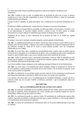 y
e) si fuese practicado contra la prohibición general o especial de disponer, dictada por juez
competente.
Art. 359.- Cuando el acto es nulo, su nulidad debe ser declarada de oficio por el juez, si aparece
manifiesta en el acto o ha sido comprobada en juicio. El Ministerio Público y todos los interesados
tendrán derecho para alegarla.
Cuando el acto es anulable, no podrá procederse sino a instancias de las personas designadas por la
ley.
El Ministerio Público podrá hacerlo, cuando afectare a incapaces o menores emancipados.
Art. 360.- Cuando un incapaz hubiere procedido con dolo para inducir a la otra parte a consentir, ni él,
ni sus representantes ni sucesores tendrán derecho a anular el acto. Si fuere menor, la simple
afirmación de su mayor edad no le inhabilitará para obtener la declaración de nulidad.
Tratándose de un menor, la mera afirmación de su mayoría de edad no se tendrá por engaño
suficiente.
Si mediare vicios de la voluntad, competerá alegarlos exclusivamente al damnificado.
Art. 361.- La nulidad pronunciada por los jueces vuelven las cosas al mismo o igual estado en que se
hallaban antes del acto anulado, e impone a las partes la obligación de restituirse mutuamente todo lo
que hubieren recibido en virtud de él, como si nunca hubiere existido, salvo las excepciones
establecidas en este Código.
Art. 362.- Si el acto fuere nulo o anulable por incapacidad de hecho, la parte capaz no podrá exigir la
restitución de lo entregado, ni el reembolso de los gastos, salvo si probare que aún existe en poder del
incapaz lo que le hubiere dado, o que el acto redundó en provecho manifiesto del mismo.
Art. 363.- Todos los derechos reales o personales transmitidos a terceros sobre un inmueble por una
persona que ha llegado a ser propietaria en virtud del acto anulado, quedan sin ningún valor y pueden
ser reclamados directamente del poseedor actual.
Los terceros podrán siempre ampararse en las reglas que protegen la buena fe en las transmisiones.
Art. 364.- Los actos nulos y los anulables que fueron anulados, aunque no produzcan los efectos de
los actos jurídicos, pueden producir los efectos de los actos ilícitos, o de los hechos en general, cuyas
consecuencias deben ser reparadas.
Art. 365.- La nulidad de un acto jurídico puede ser total o parcial. En los testamentos la ineficacia de
una disposición particular no afectará la validez de las otras, con tal que sean separables.
Con relación a los actos entre vivos, la nulidad parcial los invalidará totalmente, a menos que de su
contexto resulte que sin esa parte también se hubieren concluido, o que el perjudicado optare por
mantenerlos.
SECCIÓN VIII
DE LA CONFIRMACIÓN DE LOS ACTOS ANULABLES
Art. 366.- Se tendrá por confirmado un acto anulable cuando por otro válido, quien tuviere el derecho
para pedir la anulación, hiciere desaparecer los vicios, siempre que lo realizare después de cesar la
incapacidad o defecto de que provenía la invalidez.
Art. 367.- La confirmación puede ser expresa o tácita. El instrumento de confirmación expresa debe
contener, bajo pena de nulidad, la substancia del acto que se quiere confirmar, el vicio de que adolecía
y la manifestación de la intención de repararlo.
Art. 368.- La forma del instrumento de confirmación debe ser la misma establecida para el acto que
se confirma.
 